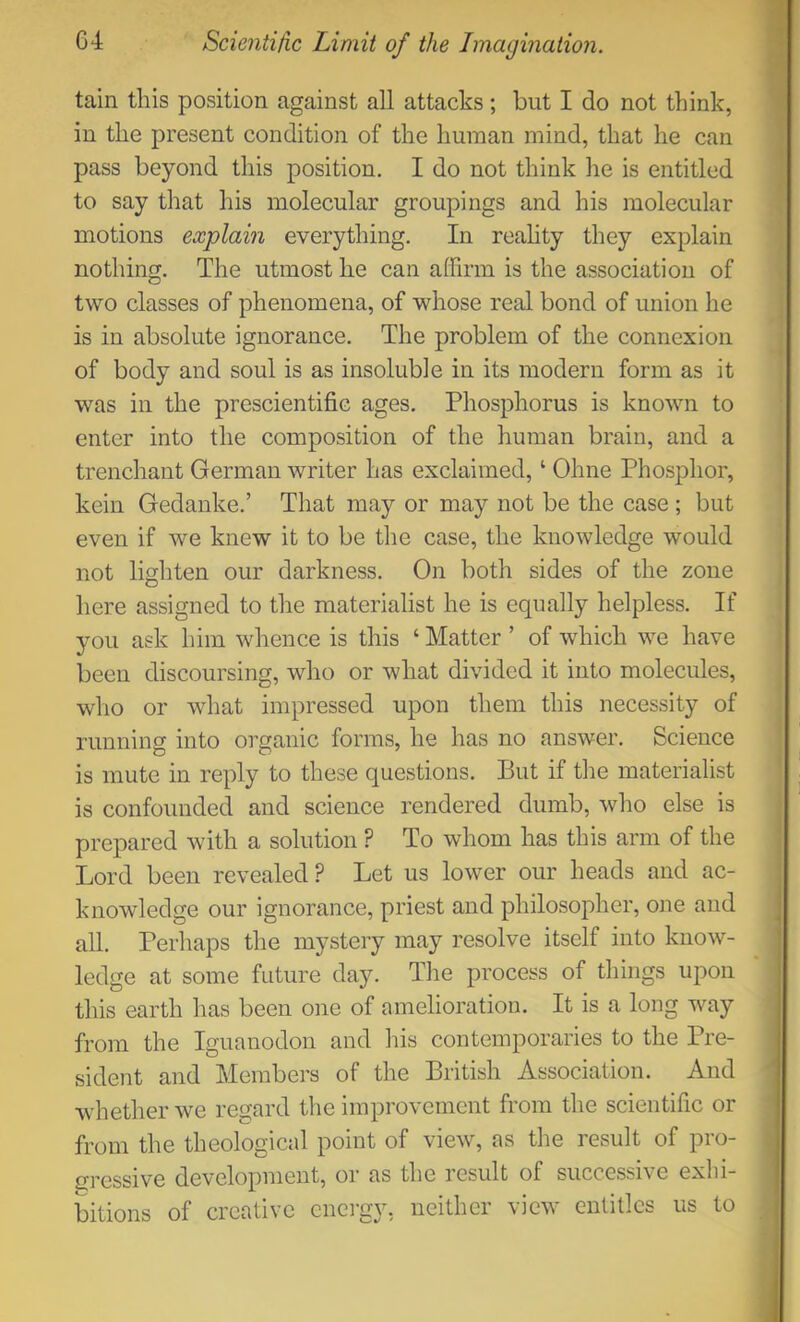 tain this position against all attacks; but I do not think, in the present condition of the human mind, that he can pass beyond this position. I do not think he is entitled to say that his molecular groupings and his molecular motions explain everything. In reahty they explain nothing. The utmost he can affirm is the association of two classes of phenomena, of whose real bond of union he is in absolute ignorance. The problem of the connexion of body and soul is as insoluble in its modern form as it was in the prescientific ages. Phosphorus is known to enter into the composition of the human brain, and a trenchant German writer has exclaimed, ‘ Ohne Phosphor, kein Gedanke.’ That may or may not be the case ; but even if we knew it to be the case, the knowledge would not lighten our darkness. On both sides of the zone here assigned to the materialist he is equally helpless. If you ask him whence is this ‘ Matter ’ of which we have been discoursing, who or what divided it into molecules, who or what impressed upon them this necessity of running into organic forms, he has no answer. Science is mute in reply to these questions. But if the materialist is confounded and science rendered dumb, who else is prepared with a solution ? To whom has this arm of the Lord been revealed? Let us lower our heads and ac- knowdedge our ignorance, priest and philosopher, one and all. Perhaps the mystery may resolve itself into know- ledge at some future day. The process of things upon this earth has been one of amelioration. It is a long way from the Iguanodon and his contemporaries to the Pre- sident and Members of the British Association. And whether we regard the improvement from the scientific or from the theological point of viewq as the result of pro- gressive development, or as the result of successive exhi- bitions of creative enei-gy, neither view entitles us to