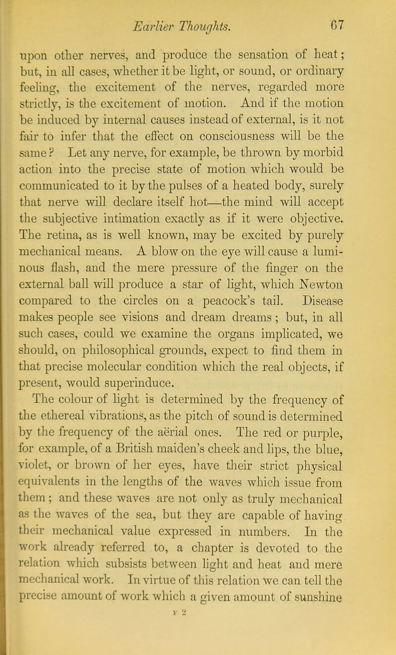 upon other nerves, and produce the sensation of heat; but, in all cases, whether it be light, or sound, or ordinary- feeling, the excitement of the nerves, regarded more strictly, is the excitement of motion. And if the motion be induced by internal causes instead of external, is it not fair to infer that the effect on consciousness will be the same ? Let any nerve, for example, be thrown by morbid action into the precise state of motion which would be communicated to it by the pulses of a heated body, surely that nerve will declare itself hot—the mind will accept the subjective intimation exactly as if it were objective. The retina, as is well known, may be excited by purely mechanical means. A blow on the eye will cause a lumi- nous flash, and the mere pressure of the finger on the external ball will produce a star of light, which Newton compared to the circles on a peacock’s tail. Disease makes people see visions and dream dreams ; but, in all such cases, could we examine the organs implicated, we should, on philosophical grounds, expect to find them in that precise molecular condition which the real objects, if present, would superinduce. The colom: of light is determined by the frequency of the ethereal vibrations, as the pitch of sound is determined by the frequency of the aerial ones. The red or purple, for example, of a British maiden’s cheek and lips, the blue, violet, or brown of her eyes, have their strict physical equivalents in the lengths of the waves which issue from them ; and these waves are not only as truly mechanical as the waves of the sea, but they are capable of having their mechanical value expressed in numbers. In the work already referred to, a chapter is devoted to the relation which subsists between light and heat and mere mechanical work. In virtue of this relation we can tell the precise amount of work which a given amount of sunshine