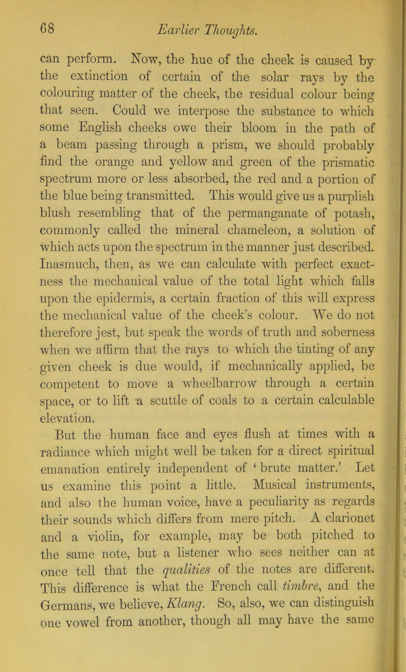 can perform. Now, the hue of the cheek is caused by the extinction of certain of the solar rays by the colouring matter of the cheek, the residual colour being that seen. Could we interpose the substance to which some English cheeks owe their bloom in the path of a beam passing through a prism, we should probably find the orange and yellow and green of the prismatic spectrum more or less absorbed, the red and a portion of the blue being transmitted. This would give us a purplish blush resembling that of the permanganate of potash, commonly called the mineral chameleon, a solution of which acts upon the spectrum in the manner just described. Inasmuch, then, as we can calculate with perfect exact- ness the mechanical value of the total light which falls upon the epidermis, a certain fraction of this will express the mechanical value of the cheek’s colour. We do not therefore jest, but speak the words of truth and soberness when we affirm that tlie rays to which the tinting of any given cheek is due would, if mechanically applied, be competent to move a wheelbarrow through a certain space, or to lift a scuttle of coals to a certain calculable elevation. But the human face and eyes flush at times with a radiance which might well be taken for a direct spiritual emanation entirely independent of ‘ brute matter.’ Let us examine this point a little. Musical instruments, and also the human voice, have a peculiarity as regards their sounds which difiers from mere pitch. A clarionet and a violin, for example, may be both pitched to the same note, but a listener who sees neither can at once tell that the qualities of the notes are different. This difference is what the French call timbre, and the Germans, we believe, Klang. So, also, we can distinguish one vowel from another, though all may have the same