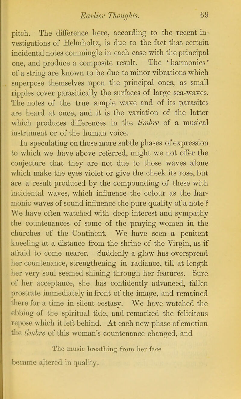 pitch. The difference here, according to the recent in- vesticjations of Helmholtz, is due to the fact that certain incidental notes commingle in each case with the principal one, and produce a composite result. The ‘ harmonics ’ of a string are known to be due to minor vibrations which superpose themselves upon the principal ones, as small ripples cover parasitically the surfaces of large sea-waves. The notes of the true simple wave and of its parasites are heard at once, and it is the variation of the latter which produces differences in the timbre of a musical instrument or of the human voice. In speculating on those more subtle phases of expression to which we have above referred, might we not offer the conjecture that they are not due to those waves alone which make the eyes violet or give the cheek its rose, but are a result produced by the compounding of these with incidental waves, which influence the colour as the har- monic waves of sound influence the pure quality of a note ? We have often watched with deep interest and sympathy the countenances of some of the praying women in the churches of the Continent. We have seen a penitent kneeling at a distance from the shrine of the Virgin, as if afraid to come nearer. Suddenly a glow has overspread her countenance, strengthening in radiance, till at length her very soul seemed shining through her features. Sure of her acceptance, she has confidently advanced, fallen prostrate immediately in front of the image, and remained therefor a time in silent ecstasy. We have watched the ebbing of the spiritual tide, and remarked the felicitous repose which it left behind. At each new phase of emotion the timbre of this woman’s countenance changed, and The music breathine: fi-om her face o became altered in quality.