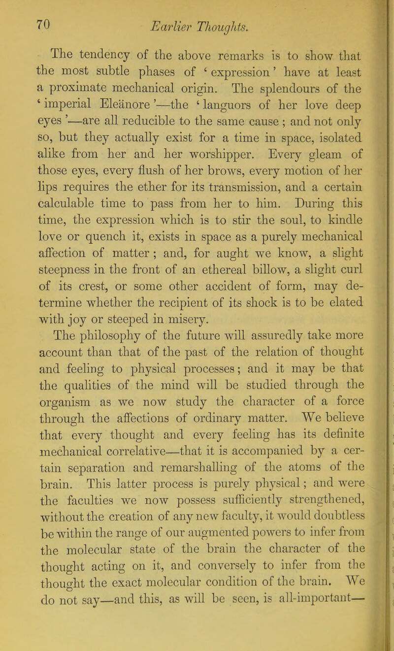 The tendency of the above remarks is to show tliat the most subtle phases of ‘ expression ’ have at least a proximate mechanical origin. The splendours of the ‘ imperial Eleanore ’—the ‘ languors of her love deep eyes ’—are all reducible to the same cause ; and not only so, but they actually exist for a time in space, isolated alike from her and her worshipper. Every gleam of those eyes, every flush of her brows, every motion of her lips requires the ether for its transmission, and a certain calculable time to pass from her to him. During this time, the expression which is to stir the soul, to kindle love or quench it, exists in space as a purely mechanical affection of matter ; and, for aught we know, a slight steepness in the front of an ethereal billow, a slight curl of its crest, or some other accident of form, may de- termine whether the recipient of its shock is to be elated with joy or steeped in misery. The philosophy of the future will assuredly take more account than that of the past of the relation of thought and feeling to physical processes; and it may be that the qualities of the mind will be studied through the organism as we now study the character of a force through the affections of ordinary matter. We believe that every thought and every feeling has its definite mechanical correlative—that it is accompanied by a cer- tain sej)aration and remarshalling of the atoms of the brain. This latter process is purely physical; and were the faculties we now possess sufficiently strengthened, without the creation of any new faculty, it would doubtless be within the range of our augmented powers to infer from the molecular state of the brain the character of the thought acting on it, and conversely to infer from the thought the exact molecular condition of the brain. We do not say—and this, as will be seen, is all-important—