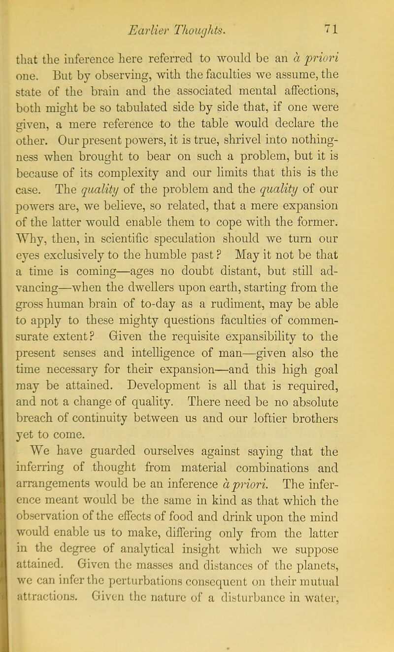 tliat the inference here referred to would be an a priori one. But by observing, with the faculties we assume, the state of the brain and the associated mental affections, both might be so tabulated side by side that, if one were given, a mere reference to the table would declare the other. Our present powers, it is true, shrivel into nothing- ness when brought to bear on such a problem, but it is because of its complexity and our limits that this is the case. The quality of the problem and the quality of our powers are, we believe, so related, that a mere expansion of the latter would enable them to cope with the former. Why, then, in scientific speculation should we turn our eyes exclusively to the humble past ? May it not be that a time is coming—ages no doubt distant, but still ad- vancing—when the dwellers upon earth, starting from the gross human brain of to-day as a rudiment, may be able to apply to these mighty questions faculties of commen- surate extent? Given the requisite expansibility to the present senses and intelligence of man—given also the time necessary for their expansion—and this high goal may be attained. Development is all that is required, and not a change of quality. There need be no absolute breach of continuity between us and our loftier brothers yet to come. We have guarded ourselves against saying that the inferring of thought from material combinations and arrangements would be an inference a priori. The infer- ence meant would be the same in kind as that which the ob.servation of the effects of food and drink upon the mind would enable us to make, differing only from the latter in the degree of analytical insight which we suppose attained. Given the masses and distances of the planets, we can infer the perturbations consequent on their mutual attractions. Given the rrature of a disturbance in water.