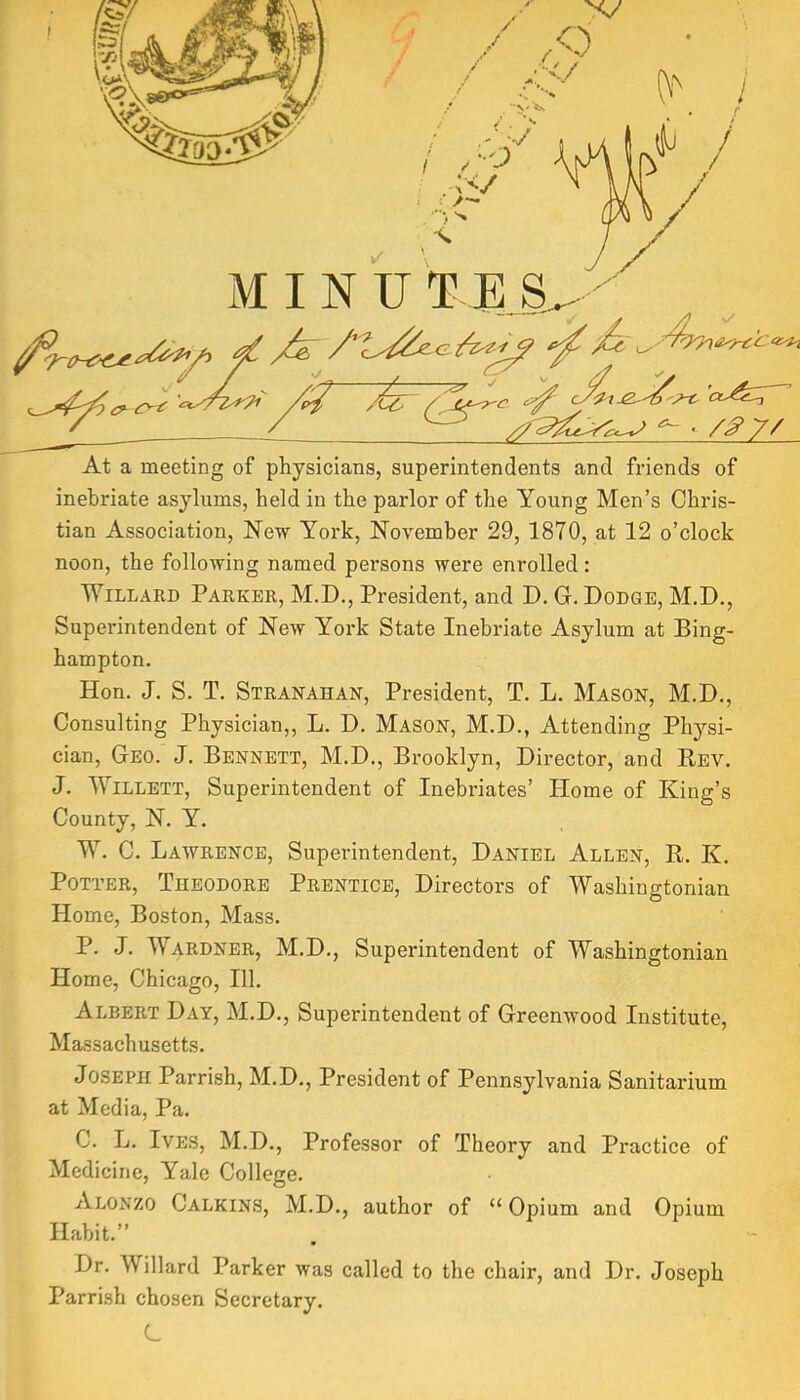 At a meeting of physicians, superintendents and friends of inebriate asylums, held in the parlor of the Young Men’s Chris- tian Association, New York, November 29, 1870, at 12 o’clock noon, the following named persons were enrolled: Willard Parker, M.D., President, and D. G. Dodge, M.D., Superintendent of New York State Inebriate Asylum at Bing- hampton. Hon. J. S. T. Stranahan, President, T. L. Mason, M.D., Consulting Physician,, L. D. Mason, M.D., Attending Ph^^si- cian. Geo. J. Bennett, M.D., Brooklyn, Director, and Rev. J. Willett, Superintendent of Inebriates’ Home of King’s County, N. Y. W. C. Lawrence, Superintendent, Daniel Allen, R. K. Potter, Theodore Prentice, Directors of Washingtonian Home, Boston, Mass. P. J. Wardnbr, M.D., Superintendent of Washingtonian Home, Chicago, 111. Albert Day, M.D., Superintendent of Greenwood Institute, Massachusetts. Joseph Parrish, M.D., President of Pennsylvania Sanitarium at Media, Pa. C. L. Ives, M.D., Professor of Theory and Practice of Medicine, Yale College. Alonzo Calkins, M.D., author of “ Opium and Opium Habit.” Dr. Willard Parker was called to the chair, and Dr. Joseph Parrish chosen Secretary. L