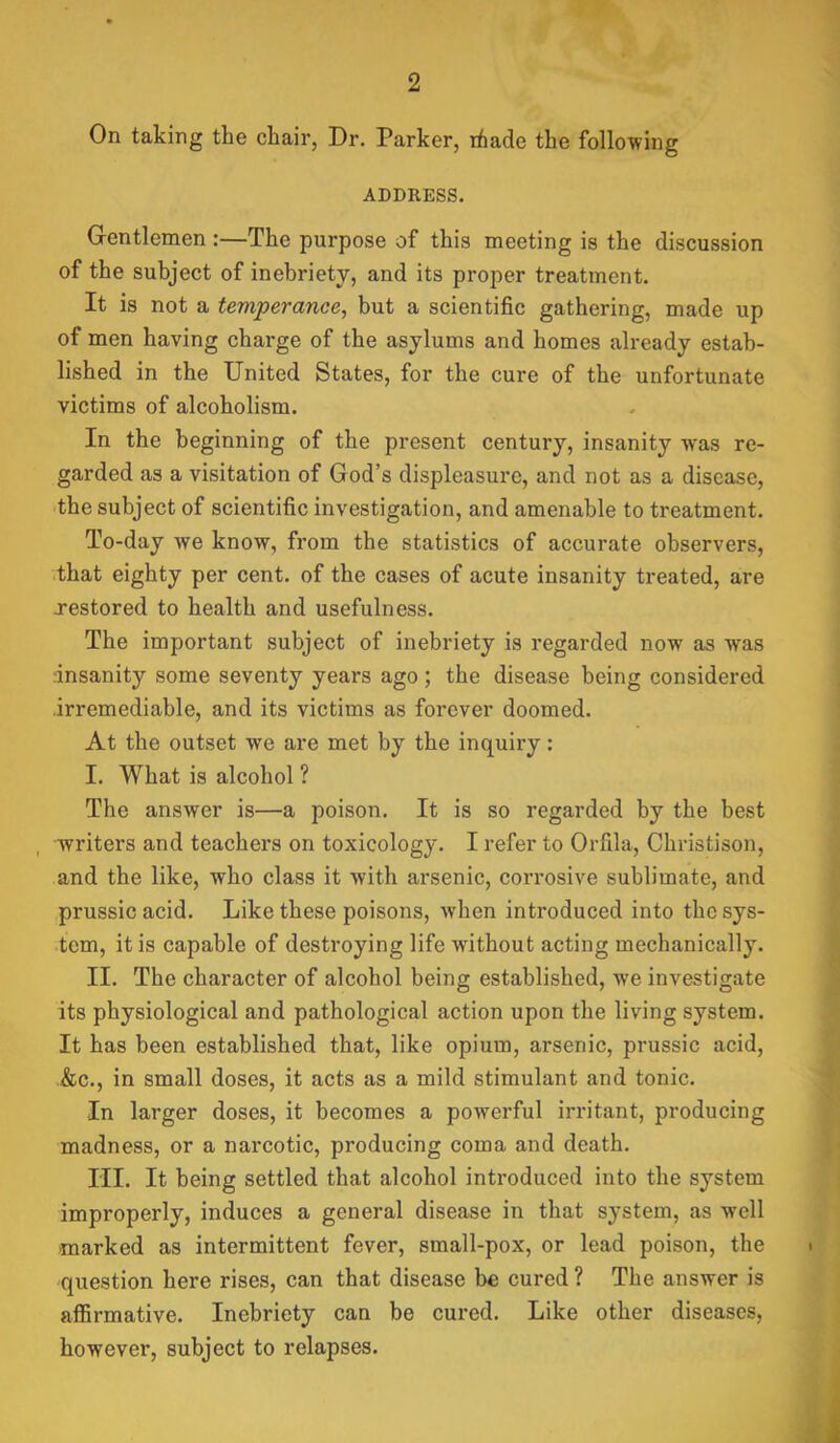 On taking the chair, Dr. Parker, ifiade the following ADDRESS. Gentlemen:—The purpose of this meeting is the discussion of the subject of inebriety, and its proper treatment. It is not a temperance, but a scientific gathering, made up of men having charge of the asylums and homes already estab- lished in the United States, for the cure of the unfortunate victims of alcoholism. In the beginning of the present century, insanity was re- garded as a visitation of God’s displeasure, and not as a disease, the subject of scientific investigation, and amenable to treatment. To-day we know, from the statistics of accurate observers, that eighty per cent, of the cases of acute insanity treated, are restored to health and usefulness. The important subject of inebriety is regarded now as was Insanity some seventy years ago ; the disease being considered irremediable, and its victims as forever doomed. At the outset we are met by the inquiry: I. What is alcohol ? The answer is—a poison. It is so regarded by the best writers and teachers on toxicology. I refer to Orfila, Christison, and the like, who class it with arsenic, corrosive sublimate, and prussic acid. Like these poisons, when introduced into the sys- tem, it is capable of destroying life without acting mechanically. II. The character of alcohol being established, we investigate its physiological and pathological action upon the living system. It has been established that, like opium, arsenic, prussic acid, &c., in small doses, it acts as a mild stimulant and tonic. In larger doses, it becomes a powerful irritant, producing madness, or a narcotic, producing coma and death. III. It being settled that alcohol introduced into the system improperly, induces a general disease in that system, as well marked as intermittent fever, small-pox, or lead poison, the question here rises, can that disease be cured ? The answer is affirmative. Inebriety can be cured. Like other diseases, however, subject to relapses. J