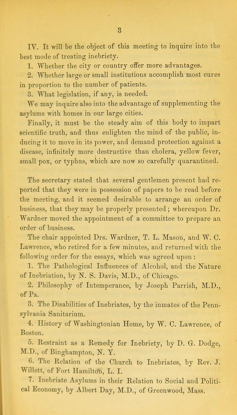 IV. It will be the object of this meeting to inquire into the best mode of treating inebriety. 1. 'Whether the city or country offer more advantages. 2. Whether large or small institutions accomplish most cures in proportion to the number of patients. 3. What legislation, if any, is needed. We may inquire also into the advantage of supplementing the asylums with homes in our large cities. Finally, it must be the steady aim of this body to impart scientific truth, and thus enlighten the mind of the public, in- ducing it to move in its power, and demand protection against a disease, infinitely more destructive than cholera, yellow fever, small pox, or typhus, which are now so carefully quarantined. The secretary stated that several gentlemen present had re- ported that they were in possession of papers to be read before the meeting, and it seemed desirable to arrange an order of business, that they may be properly presented ; whereupon Dr. Wardner moved the appointment of a committee to prepare an order of business. The chair appointed Drs. Wardner, T. L. Mason, and W. C. Lawrence, who retired for a few minutes, and returned with the following order for the essays, which was agreed upon : 1. The Pathological Influences of Alcohol, and the Nature of Inebriation, by N. S. Davis, M.D., of Chicago. 2. Philosophy of Intemperance, by Joseph Parrish, M.D., of Pa. 3. The Disabilities of Inebriates, by the inmates of the Penn- sylvania Sanitarium. 4. History of Washingtonian Home, by W. C. Lawrence, of Boston. 5. Restraint as a Remedy for Inebriety, by D. G. Dodge, M.D., of Binghampton, N. Y. 6. The Relation of the Church to Inebriates, by Rev. J. Willett, of Fort HamiltoYi, L. I. 7. Inebriate Asylums in their Relation to Social and Politi- cal Economy, by Albert Day, M.D., of Greenwood, Mass.