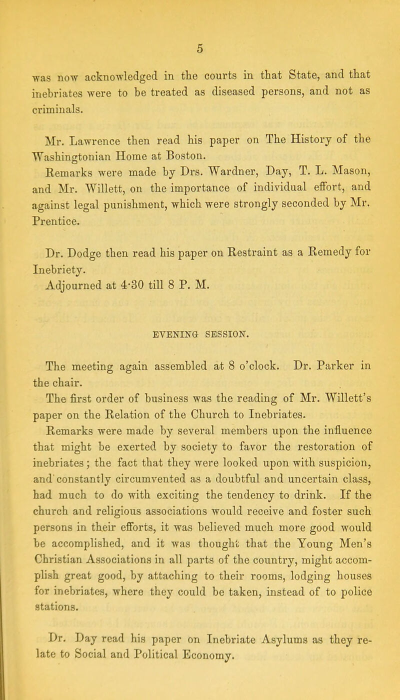 ■was no'W ackno'wl6dged in the courts in that State, and that inebriates were to he treated as diseased persons, and not as criminals. Mr. Lawrence then read his paper on The History of the Washingtonian Home at Boston. Remarks were made by Drs. Wardner, Day, T. L. Mason, and Mr. Willett, on the importance of individual effort, and against legal punishment, which were strongly seconded by Mr. Prentice. Dr. Dodge then read his paper on Restraint as a Remedy for Inebriety. Adjourned at 4‘30 till 8 P. M. EVENING SESSION. The meeting again assembled at 8 o’clock. Dr. Parker in the chair. The first order of business was the reading of Mr. Willett’s paper on the Relation of the Church to Inebriates. Remarks were made by several members upon the influence that might be exerted by society to favor the restoration of inebriates; the fact that they were looked upon with suspicion, and'constantly circumvented as a doubtful and uncertain class, had much to do with exciting the tendency to drink. If the church and religious associations would receive and foster such persons in their efforts, it was believed much more good would be accomplished, and it was thought that the Young Men’s Christian Associations in all parts of the country, might accom- plish great good, by attaching to their rooms, lodging houses for inebriates, where they could be taken, instead of to police stations. Dr. Day read his paper on Inebriate Asylums as they re- late to Social and Political Economy.