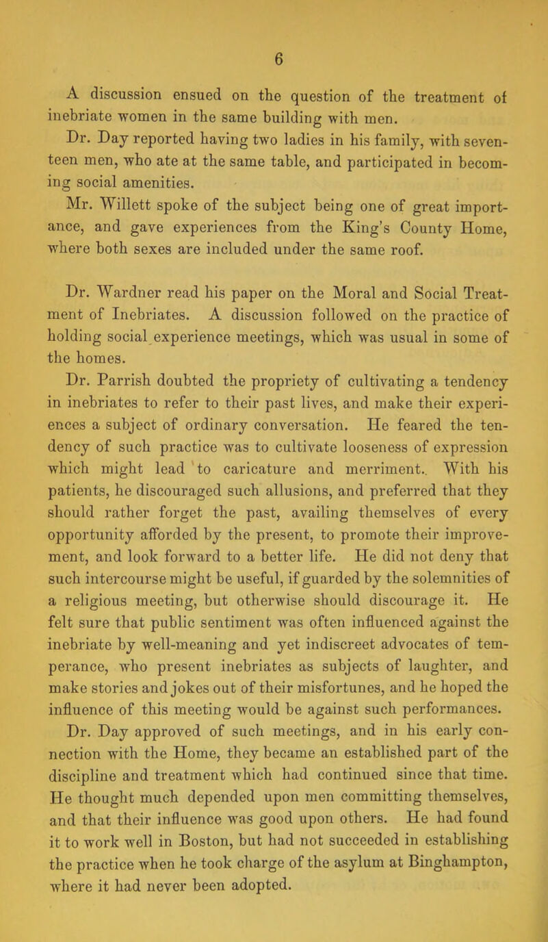 A discussion ensued on the question of the treatment of inebriate women in the same building with men. Dr. Day reported having two ladies in his family, with seven- teen men, who ate at the same table, and participated in becom- ing social amenities. Mr. Willett spoke of the subject being one of great import- ance, and gave experiences from the King’s County Home, where both sexes are included under the same roof. Dr. Wardner read his paper on the Moral and Social Treat- ment of Inebriates. A discussion followed on the practice of holding social experience meetings, which was usual in some of the homes. Dr. Parrish doubted the propriety of cultivating a tendency in inebriates to refer to their past lives, and make their experi- ences a subject of ordinary conversation. He feared the ten- dency of such practice was to cultivate looseness of expression which might lead 'to caricature and merriment.. With his patients, he discouraged such allusions, and preferred that they should rather forget the past, availing themselves of every opportunity afforded by the present, to promote their improve- ment, and look forM^ard to a better life. He did not deny that such intercourse might be useful, if guarded by the solemnities of a religious meeting, but otherwise should discourage it. He felt sure that public sentiment was often influenced against the inebriate by well-meaning and yet indiscreet advocates of tem- perance, who present inebriates as subjects of laughter, and make stories and jokes out of their misfortunes, and he hoped the influence of this meeting would be against such performances. Dr. Day approved of such meetings, and in his early con- nection with the Home, they became an established part of the discipline and treatment which had continued since that time. He thought much depended upon men committing themselves, and that their influence was good upon others. He had found it to work well in Boston, but had not succeeded in establishing the practice when he took charge of the asylum at Binghampton, where it had never been adopted.
