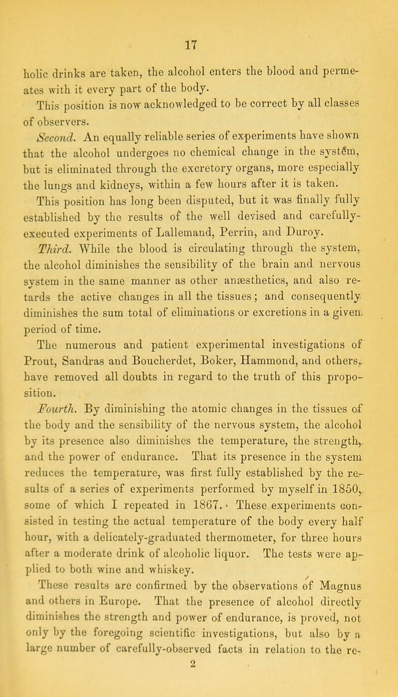 holic drinks are taken, the alcohol enters the blood and perme- ates with it every part of the body. This position is now acknowledged to be correct by all classes of observers. Second. An equally reliable series of experiments have shown that the alcohol undergoes no chemical change in the system, but is eliminated through the excretory organs, more especially the lungs and kidneys, within a few hours after it is taken. This position has long been disputed, but it was finally fully established by the results of the well devised and carefully- executed experiments of Lallemand, Perrin, and Duroy. Third. While the blood is circulating through the system, the alcohol diminishes the sensibility of the brain and nervous system in the same manner as other anaesthetics, and also re- tards the active changes in all the tissues; and consequently diminishes the sum total of eliminations or excretions in a given, period of time. The numerous and patient experimental investigations of Prout, Sandras and Boucherdet, Boker, Hammond, and others^ have removed all doubts in regard to the truth of this propo- sition. Fourth. By diminishing the atomic changes in the tissues of the body and the sensibility of the nervous system, the alcohol by its presence also diminishes the temperature, the strength,, and the power of endurance. That its presence in the system reduces the temperature, was first fully established by the re- sults of a series of experiments performed by myself in 1850,, some of which I repeated in 1867. ■ These experiments conr sisted in testing the actual temperature of the body every half hour, with a delicately-graduated thermometer, for three hours after a moderate di'ink of alcoholic liquor. The tests were ap- plied to both wine and whiskey. These results are confirmed by the observations of Magnus and others in Europe. That the presence of alcohol directly diminishes the strength and power of endurance, is proved, not only by the foregoing scientific investigations, but also by a large number of carefully-observed facts in relation to. the re- 2