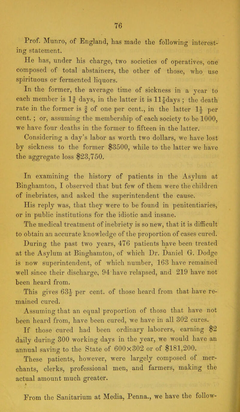 Prof. Munro, of England, has made the following interest- ing statement. He has, under his charge, two societies of operatives, one composed of total abstainers, the other of those, who use spirituous or fermented liquors. In the former, the average time of sickness in a year to each member is If days, in the latter it is ll|days ; the death rate in the former is f of one per cent., in the latter per cent. ; or, assuming the membership of each society to be 1000, we have four deaths in the former to fifteen in the latter. Considering a day’s labor as worth two dollars, we have lost by sickness to the former $3500, while to the latter we have the aggregate loss $23,750. In examining the history of patients in the Asylum at Binghamton, I observed that but few of them were the children of inebriates, and asked the superintendent the cause. His reply was, that they were to be found in penitentiaries, or in public institutions for the idiotic and insane. The medical treatment of inebriety is so new, that it is diflBcult to obtain an accurate knowledge of the proportion of cases cured. During the past two years, 476 patients have been treated at the Asylum at Binghamton, of which Dr. Daniel G. Dodge is now superintendent, of which number, 163 have remained well since their discharge, 94 have relapsed, and 219 have not been heard from. This gives 63g^ per cent, of those heard from that have re- mained cured. Assuming that an equal proportion of those that have not been heard from, have been cured, we have in all 302 cures. If those cured had been ordinary laborers, earning $2 daily during 300 working days in the year, we would have an annual saving to the State of 600x302 or of $181,200. These patients, however, were largely composed of mer- chants, clerks, professional men, and farmers, making the actual amount much greater. From the Sanitarium at Media, Penna., we have the follow-