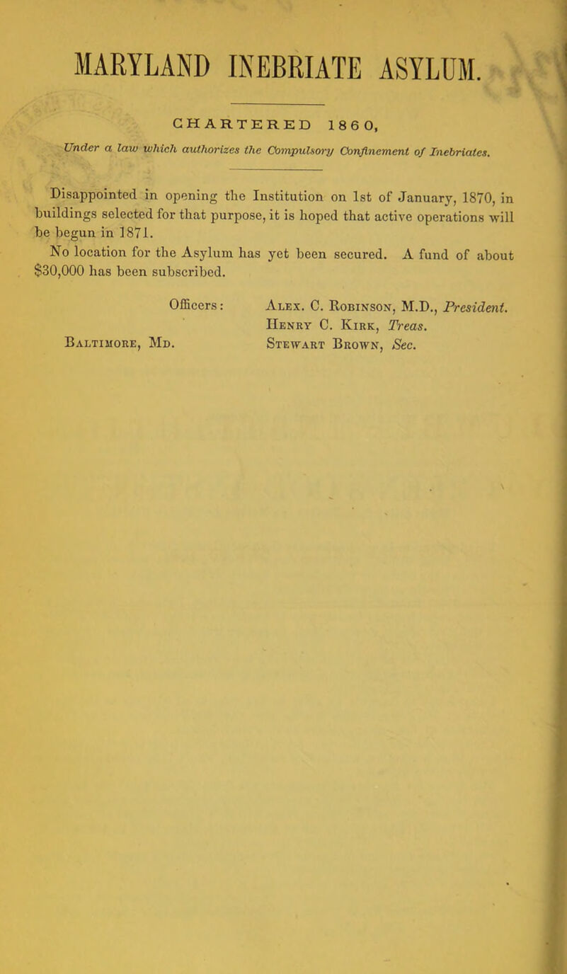MARYLAND INEBRIATE ASYLUM. ■ t » CHARTERED 186 0, Under a law which authorizes the Compulsory Confinement of Inebriates. Disappointed in opening the Institution on 1st of January, 1870, in buildings selected for that purpose, it is hoped that active operations will be begun in 1871. No location for the Asylum has yet been secured. A fund of about $30,000 has been subscribed. OlBcers : Baltiuore, Md. Alex. C. Robinson, M.D., President. Henry C. Kirk, Treas. Stewart Brown, Sec.