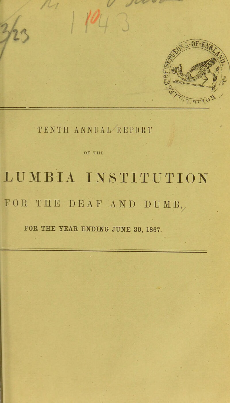 TENTH ANNUAL REPORT OF TIIF, LUMBIA INSTITUTION FOR THE DEAF AND DUMBj, FOR THE YEAR ENDING JUNE 30, 1867.