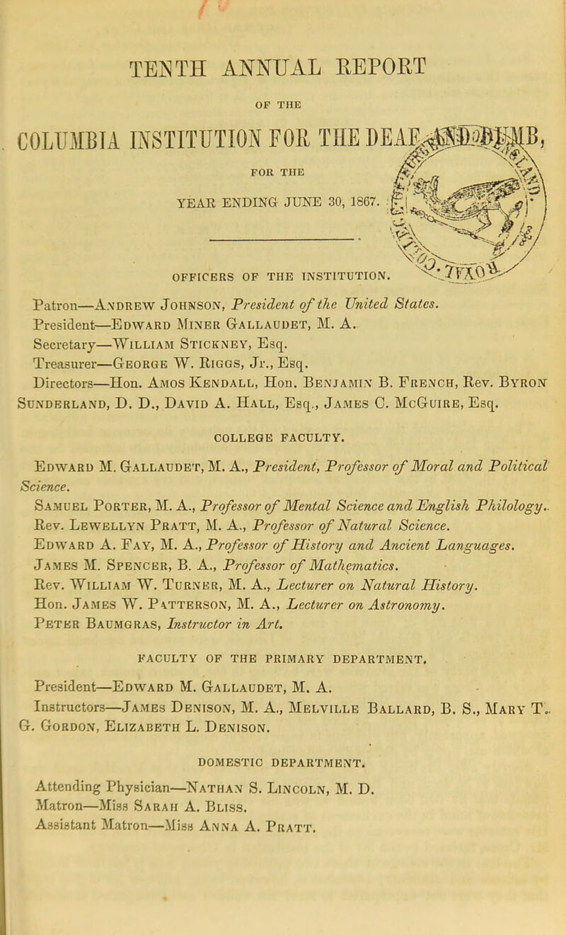 OF THE Patron—Andrew Johnson, President of the United States. President—Edward Miner Gallaudet, M. A. Secretary—William Stickney, Esq. Treasurer—George W. Riggs, Jr., Esq. Directors—Hon. Amos Kendall, Hon. Benjamin B. French, Rev. Byron^ Sdnderland, D. D., David A. Hall, Esq., James 0. McGuire, Esq. COLLEGE FACULTY. Edward M. Galladdet, M. A., President, Professor of Moral and Political Science. Sa.muel Porter, M. A., Professor of Mental Science and Pnglish Philology.. Rev. Lewellyn Pratt, M. A., Professor of Natural Science. Edward A. Fay, M. A., Professor of History and Ancient Languages. James M. Spencer, B. A., Professor of Mathematics. Rev. William W. Tur.ner, M. A., Lecturer on Natural Plistory. Hon. James W. Patterson, M. A., Lecturer on Astronomy. Peter Baumgras, Instructor in Art. FACULTY OF THE PRIMARY DEPARTMENT. President—Edward M. Gallaudet, M. A. Instructors—James Denison, M. A., Melville Ballard, B. S., Mary T.. G. Gordon, Elizabeth L. Denison. DOMESTIC DEPARTMENT. Attending Physician—^Nathan S. Lincoln, M. D. Matron—Miss Sarah A. Bliss. Assistant Matron—Miss Anna A. Pratt.