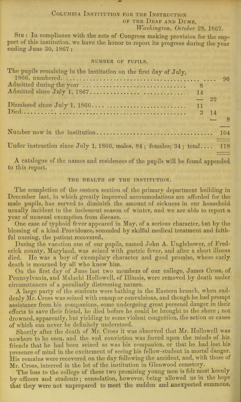 Columbia Institution for the Instruction OF THE Deaf and Dumb, Washington, Octoher 28, 18G7. Sir : lu compliance with the acts of Congress making provision for the sup- port of this institution, we have the honor to report its progress during the year ending June 30, 1867 : NUMBER OF PUPILS. The pupils remaining in the institution on the first day of July, 1866, numbered 96 Admitted during the year 8 Admitted since July 1, 1867 14 — 22 Dismissed since July 1, 1866 11 Died •. : 3 14 — 8 Number now in the institution 104 Under instruction since July 1, 1866, males, 84 ; females; 34 ; total 118 A catalogue of the names and residences of the pupils will be found appended to this report. THE HEALTH OF THE INSTITUTION. The completion of the eastern section of the primary department building in December last, in which greatly improved accommodations are afforded for the male pupils, has served to diminish the amount of sickness in our household usually incident to the inclement season of winter, and we are able to report a year of unusual exemption from disease. . One case of typhoid fever appeared in May, of a serious character, but by the blessing of a kind Providence, seconded by skilful medical treatment and faith- ful nursing, the patient recovered. During the vacation one of our pupils, named John A. Unglebower, of Fred- erick county, Maryland, was seized with gastric fever, and after a short illness died. He was a boy of exemplary character and good promise, whose early death is mourned by all who knew him. On the first day of June last two members of our college, James Cross, of Pennsylvania, and Malachi Plollowell, of Illinois, were removed by death under circumstances of a peculiarly distressing nature. A large party of the students were bathing in the Eastern branch, when sud- denly Mr. Cross urns seized with cramp or convulsions, and though he had prompt assistance from his companions, some undergoing great personal danger in their efforts to save their friend, he died before he could be brought to the shore ; not drowned, apparently, but yielding to some violent congestion, the action or cause of which can never be definitely understood. Shortly after the death of Mr. Cross it was observed that Mr. Hollowell was nowhere to be seen, and the sad conviction was forced upon the minds of his friends that he had been seized as was his companion, or that he had lost his presence of mind in the excitement of seeing his fellow-student in mortal danger. His remains were recovered on the day following the accident, and, with those of Mr. Cross, interred in the lot of the institution in Glenwood cemetery. The loss to the college of these two promising young men is felt rnost keenly by oflScers and students; consolation, however, being allowed us in the hope that they were not unprepared to meet the sudden and iinexpected summons,