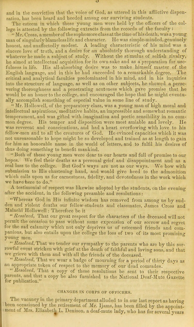 and in tlie conviction that the voice of Grod, as uttered in this afflictive dispen- sation, has been heard and heeded among onr surviving students. The esteem in which these young men were held by the officers of the col- lege is attested by the following extracts from the records of the faculty : “ Mr. Cross, a member of the sophomore classatthe time of his death, was a young man of singularly blamelesslife and character. He was simple-minded, genuinely honest, and unaffectedly modest. A leading characteristic of his mind was a sincere love of truth, and a desire for an absolutely thorough understanding of whatever he made a subject of study. Without the stimulus of selfish rivalry, he aimed at intellectual acquisition for its own sake and as a preparation for use- fulness in life. His all-absorbing desire was to make himself master of the English language, and in this he had succeeded to a remarkable degree. The critical and analytical faculties predominated in his mind, and in his inquiries into the structure of language, as well as on other subjects, he showed a perse- vering thoroughness and a penetrating acuteness which gave promise that he would be an honor to the college, and encouraged the hope that he might eventu- ally accomplish something of especial value in some line of study. “ Mr. Hollowell, of the preparatory class, was a young man of high moral and intellectual aspirations, meditative habits, an impressible and somewhat romantic temperament, and was gifted with imagination and poetic sensibility in no com- mon degi-ee. His temper and disposition were most amiable and lovely. He was reverent and conscientious, and had a heart overflowing with love to his fellow-men and to all the creatures of God. He evinced capacities which it was not unreasonable to hope might be so developed and trained as at length to gain for him an honorable name in the world of letters, and to fulfil his desires of thus doing something to benefit mankind. “ Both of these young men were dear to our hearts and full of promise to our hopes. We feel their deaths as a personal grief and disappointment and as a real loss to the college. But God’s ways are not as our ways. We bow with submission to His chastening hand, and would give heed to the admonition which calls upon us for earnestness, fidelity, and devotedness in the work which we have here to do.” A testimonial of respect was likewise adopted by the students, on the evening after the accident, in the following preamble and resolutions: “Whereas God in His infinite wisdom has removed from among us by sud- den and violent deaths our fellow-students and classmates, James Gross and Malachi Hollowell: Therefore be it “ Resolved, That our great respect for the characters of the dfeceased will not permit the occasion to pass without some expression of our sorrow and regret for the sad calamity which not only deprives us of esteemed friends and com- panions, but also entails upon the college the loss of two of its most promising young men. ® “ Resolved, That we tender our sympathy to the parents who are by this sor- rowful event stricken with grief at the death of faithful and loving^ sons, and that we grieve with them and with all the friends of the deceased. “ Resolved, That we wear a badge of mourning for a period of thirty days as an appropriate token of respect to the memory of our dead comi’ades. “ Resolved, That a copy of these resolutions be sent to their respective parents, and that a copy be also furnished to the National Deaf-Mute Gazette for publication.” CHANGES I.N CORPS OF OFFICERS. The vacancy in the primary department alluded to in our last report as having been occasioned by the retirement of Mr. Ijams, has been filled by the appoiut- : ment of Mrs. Elizabet^ L. Denison, a deaf-mute lady, who has for several years