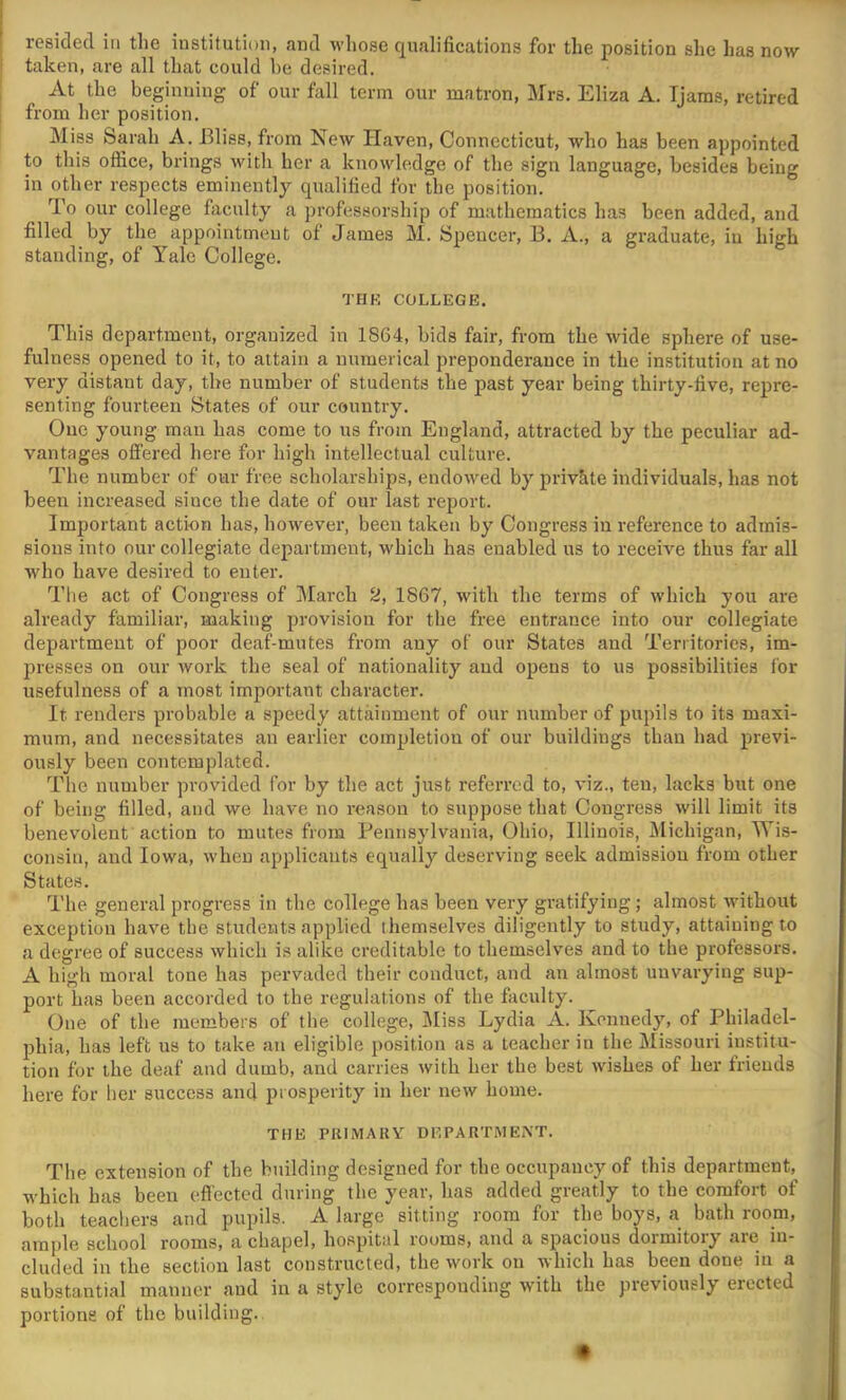 I resided in the institution, and whose qualifications for the position she has now I taken, are all that could he desired. At the beginning of our fall term our matron, Mrs. Eliza A. Tjams, retired i from her position. Miss Sarah A. Bliss, from New Haven, Connecticut, who has been appointed to this office, brings with her a knowledge of the sign language, besides being in other respects eminently qualified for the position. To our college faculty a profes.sorship of mathematics has been added, and filled by the appointment of James M. Spencer, B. A., a graduate, in high standing, of Yale College. THK COLLEGE. This department, organized in 1864, bids fair, from the wide sphere of use- fulness opened to it, to attain a numerical preponderance in the institution at no very distant day, the number of students the past year being thirty-five, repre- senting fourteen States of our country. One young man has come to us from England, attracted by the peculiar ad- vantages offered here for high intellectual culture. The number of our free scholarships, endowed by private individuals, has not been increased since the date of our last report. Important action has, however, been taken by Congress in reference to admis- sions into our collegiate department, which has enabled ns to receive thus far all who have desired to enter. The act of Congress of March 2, 1867, with the terms of which you are already familiar, making provision for the free entrance into our collegiate department of poor deaf-mutes from any of our States and Territories, im- presses on our work the seal of nationality and opens to us possibilities for usefulness of a most important character. It renders probable a speedy attainment of our number of pupils to its maxi- mum, and necessitates an earlier completion of our buildings than had previ- ously been contemplated. The number provided for by the act just referred to, viz., ten, lacks but one of being filled, and we have no reason to suppose that Congress will limit its benevolent action to mutes from Pennsylvania, Ohio, Illinois, Michigan, Wis- consin, and Iowa, when applicants equally deserving seek admission from other States. The general progress in the college has been very gratifying; almost Avithout exception have the students applied themselves diligently to study, attaining to a degree of success which is alike creditable to themselves and to the professors. A high moral tone has pervaded their conduct, and an almost unvarying sup- port has been accorded to the regulations of the faculty. One of the members of the college, Miss Lydia A. Kennedy, of Philadel- phia, has left us to take an eligible position as a teacher in the Missouri institu- tion for the deaf and dumb, and carries with her the best tvishes of her friends here for her success and prosperity in her netv home. THE PRIMARV DEPARTMENT. The extension of the building designed for the occupancy of this department, which has been effected during the year, has added greatly to the comfort of both teachers and pupils. A large sitting room for the boys, a bath room, ample school rooms, a chapel, hospital rooms, and a spacious dormitory are in- cluded in the section last constructed, the work on which has been done in a substantial manner and in a style corresponding with the previously erected portions of the building..