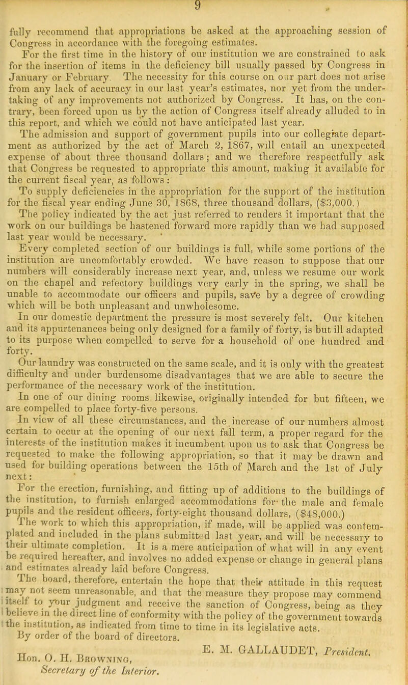 fully recommend that appropriations be asked at the approaching session of ; Congress in accordance with the foregoing estimates. j For the first time in the history of our institution Ave are constrained to ask j for the insertion of items in the deficiency bill usually passed by Congress in ? January or February The necessity for this course on onr part does not arise j from any lack of accuracy iu our last year’s estimates, nor yet from the under- ^ taking of any improvements not authorized by Congress. It has, on the con- i trary, been forced upon us by the action of Congress itself already alluded to in this report, and which we could not have anticipated last year. The admission and support of government pupils into our collegmte depart- ment as authorized by the act of March 2, 1867, will entail an unexpected expense of about three thousand dollars; and we therefore respectfully ask r that Congress be requested to appropriate this amount, making it available for i the current fiscal year, as follows: * To supply deficiencies in the appropriation for the support of the institution for the fiscal year ending June 30, ISGS, three thousand dollars, ($3,000.) ; The policy indicated by the act just referred to renders it important that the j work on our buildings be hastened forward more rapidly than Ave had supposed 1 last year would be necessary. ‘ ! Every completed section of our buildings is full, while some portions of the ; institution are uncomfortably crowded. AVe have reason to suppose that our ■ numbers will considerably increase next year, and, unless Ave resume our Avork on the chapel and refectory buildings v(;ry early in the spring, we shall be unable to accommodate our officers and pupils, saA'e by a degree of croAvding j which will be both unpleasant and unwholesome. i In our domestic department the pressure is most severely felt. Our kitchen ’ and its appurtenances being only designed for a family of forty, is but ill adapted * to its purpose when compelled to serve for a household of one hundred and forty. Our laundry was constructed on the same scale, and it is only Avith the greatest difiiculty and under burdensome disadvantages that Ave are able to secure the performance of the necessary work of the institution. } In one of our dining rooms likewise, originally intended for but fifteen, we f are compelled to place forty-five persons. | In view of all these circumstances, and the increase of our numbers almost : certain to occur at the opening of our next fall term, a proper regard for the I, interests of the institution makes it incumbent irpon us to ask that Congress be j requested to make the folloAving appropriation, so that it may be drawn and  used for building operations betAveen the 15th of March and the 1st of July i next: ■ '! For the erection, furni.shing, and fitting up of additions to the buildings of the institution, to furnish enlarged accommodations for- the male and female pupils and the resident officers, forty-eight thousand dollars, (#48,000.) I he work to which this ap»pi-opriation, if made, will be applied Avas coutem- j plated and included in the jdans submitted last year, and will be necessary to their ultimate completion. It is a mere anticipation of what Avill in any event '■ be lequired hereafter, and involves no added expense or change in general itlans '• and^estimates already laid before Congress. ' I he board, therefore, entertain the hope that their attitude in this request i may not seem unreasonable, and that the measure they propose may commend Itself to ynur judgment and receive the sanction of Congress, being as they believe in the direct line of conformity Avith the policy of the government towards tlie institution, as indicated from time to time in its legislative acts. By order of the board of directors. lion, 0. II. Brovv.n'i.no, Secretary of the Interior. E. M. GALLAUDET, I^residcnt,