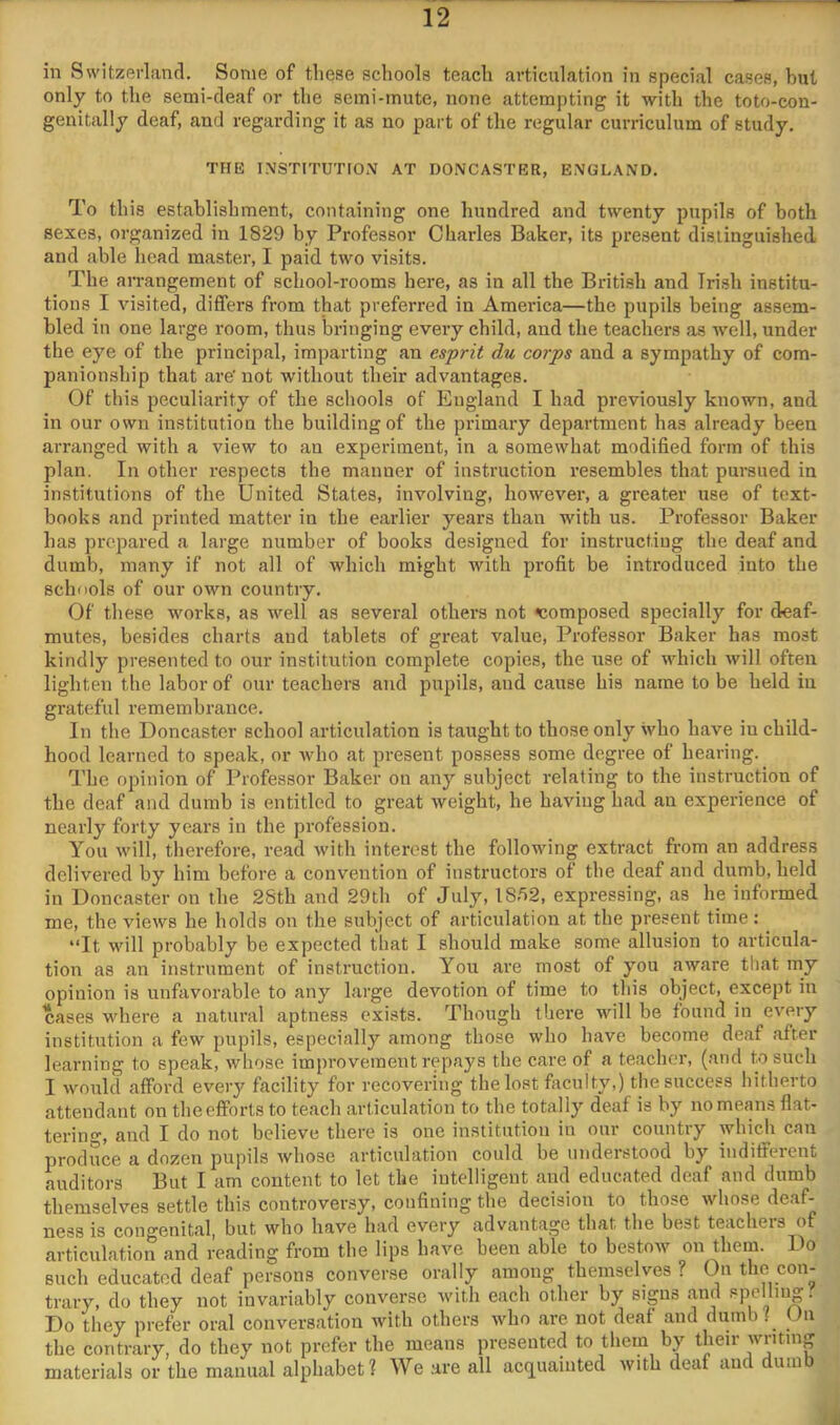 in Switzerland. Some of these schools teach articulation in special cases, but only to the semi-deaf or the seini-inute, none attempting it with the toto-con- genitally deaf, and regarding it as no part of the regular curriculum of study. THE 1.\STITUTI0N AT DONCASTER, ENGLAND. To this establishment, containing one hundred and twenty pupils of both sexes, organized in 1829 by Professor Chaides Baker, its present distinguished and able head master, I paid two visits. The arrangement of school-rooms here, as in all the British and Irish institu- tions I visited, differs from that preferred in Ameidca—the pupils being assem- bled in one large room, thus bringing every child, and the teachers as well, under the eye of the principal, imparting an esprit du corps and a sympathy of com- panionship that are’not without their advantages. Of this peculiarity of the schools of England I had previously known, and in our own institution the building of the primary department has already been arranged with a view to an experiment, in a somewhat modified form of this plan. In other respects the manner of instruction resembles that pursued in institutions of the United States, involving, however, a greater use of text- books and printed matter in the earlier years than with us. Professor Baker has prepared a large number of books designed for instructing the deaf and dumb, many if not all of which might with profit be introduced into the schools of our own country. Of these works, as well as several others not composed specially for deaf- mutes, besides charts and tablets of great value, Professor Baker has most kindly presented to our institution complete copies, the use of which will often lighten the labor of our teachers and pupils, and cause his name to be held in grateful remembrance. In the Doncaster school articulation is taught to those only who have in child- hood learned to speak, or who at present possess some degree of hearing. The opinion of Professor Baker on any subject relating to the instruction of the deaf and dumb is entitled to great weight, he having had an experience of nearly forty years in the profession. You will, therefore, read with interest the following extract from an address delivered by him before a convention of instructors of the deaf and dumb, held in Doncaster on the 2Sth and 29th of July, 1852, expressing, as he informed me, the views he holds on the subject of articulation at the present time: “It will probably be expected that I should make some allusion to articula- tion as an instrument of instruction. You are most of you aware that my opinion is unfavorable to any large devotion of time to this object, except in cases where a natural aptness exists. Though there will be found in every institution a few pupils, especially among those who have become deaf after learning to speak, whose improvement repays the care of a teacher, (and to such I would afford every facility for recovering the lost faculty,) the success hitherto attendant on the efforts to teach articulation to the totally deaf is by no means flat- terino-, and I do not believe there is one institution in our country which can produce a dozen pupils whose articulation could be understood by indifferent auditors But I am content to let the intelligent and educated deaf and dumb themselves settle this controversy, confining the decision to those whose deaf- ness is congenital, but who have had every advantage that the best teachers of articulation and reading from the lips have been able to bestow on them. Do such educated deaf persons converse orally among themselves ? On the con- trary, do they not invariably converse with each other by signs and Ppellmg. Do they prefer oral conversation with others who are not deaf and dumb f On the contrary, do they not prefer the means presented to them by their writing materials or the manual alphabet? We .are all aciiuainted with deaf and dumb