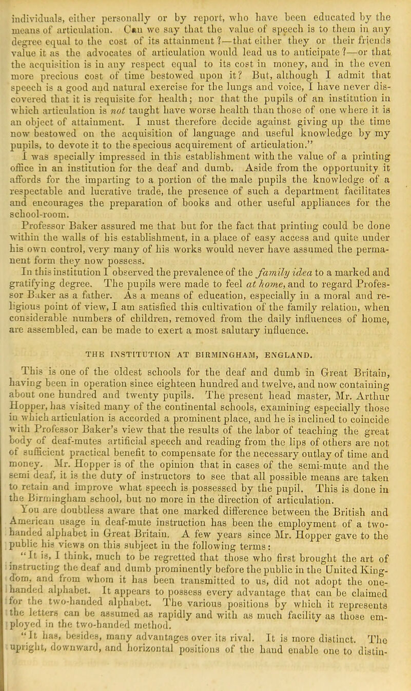 individuals, eitlier personally or by report, who have been educated by the means of articulation. C«n we say that the value of speech is to them in any degree equal to the cost of its attainment 1—that cither they or their friends value it as the advocates of articulation would lead us to anticipate?—or that the acquisition is in any respect equal to its cost in money, and in the even more precious cost of time bestowed upon it? But, although I admit that speech is a good and natural exercise for the lungs and voice, I have never dis- covered that it is requisite for health; nor that the pupils of an institution in which articulation is not taught have worse health than those of one where it is an object of attainment. I must therefore decide against giving up the time now bestowed on the acquisition of language and useful knowledge by my pupils, to devote it to the specious acquirement of articulation.” I was specially impressed in this establishment with the value of a printing office in an institution for the deaf and dumb. Aside from the opportunity it affords for the imparting to a portion of the male pupils the knowledge of a respectable and lucrative trade, the presence of such a department facilitates and encourages the preparation of books and other useful appliances for the school-room. Professor Baker assured me that but for the fact that printing could be done within the walls of his establishment, in a place of easy access and quite under his own control, very many of his works would never have assumed the perma- nent form they now possess. In this institution I observed the prevalence of the family idea to a marked and gratifying degree. The pupils were made to feel at home, and to regard Profes- sor Baker as a father. As a means of education, especially in a moral and re- ligious point of view, I am satisfied this cultivation of the family relation, when considerable numbers of children, removed from the daily influences of home, are assembled, can be made to exert a most salutary influence. THE I.WSTITUTION AT BIRMINGHAM, ENGLAND. This is one of the oldest schools for the deaf and dumb in Great Britain, having been in operation since eighteen hundred and twelve, and now containing about one hundred and twenty pupils. The present head master, Mr. Arthur Hopper, has visited many of the continental schools, examining especially those in which articulation is accorded a prominent place, and he is inclined to coincide with Professor Baker’s view that the results of the labor of teaching the great body of deaf-mutes artificial speech and reading from the lips of others are not of sufficient practical benefit to compensate for the necessary outlay of time and money. Mr. Hopper is of the opinion that in cases of the semi-mute and the semi deaf, it is the duty of instructors to see that all possible means are taken to retain and improve what speech is possessed by the pupil. This is done in the Birmingham school, but no more in the direction of articulation. lou are doubtless aware that one marked difference betAveen the British and American usage in deaf-mute instruction has been the employment of a tAvo- handed alphabet in Great Britain. A few years since Mr. Hopper gave to the public his views on this subject in the folloAviug terms: “It is, 1 think, much to be regretted that those who first brought the art of instructing the deaf and dumb prominently before the public in the United Iving- dom, and from whom it has been transmitted to us, did not adopt the oue- i handed alphabet. It appears to possess every advantage that can be claimed for the two-handed alphabet. The various positions by which it represents the letters can be assumed as rapidly and with as much facility as those em- ployed in the tAvo-handed method. “ It has, besides, many advantages over its rival. It is more distinct. The upright, doAvnward, and horizontal positions of the hand enable one to distin-