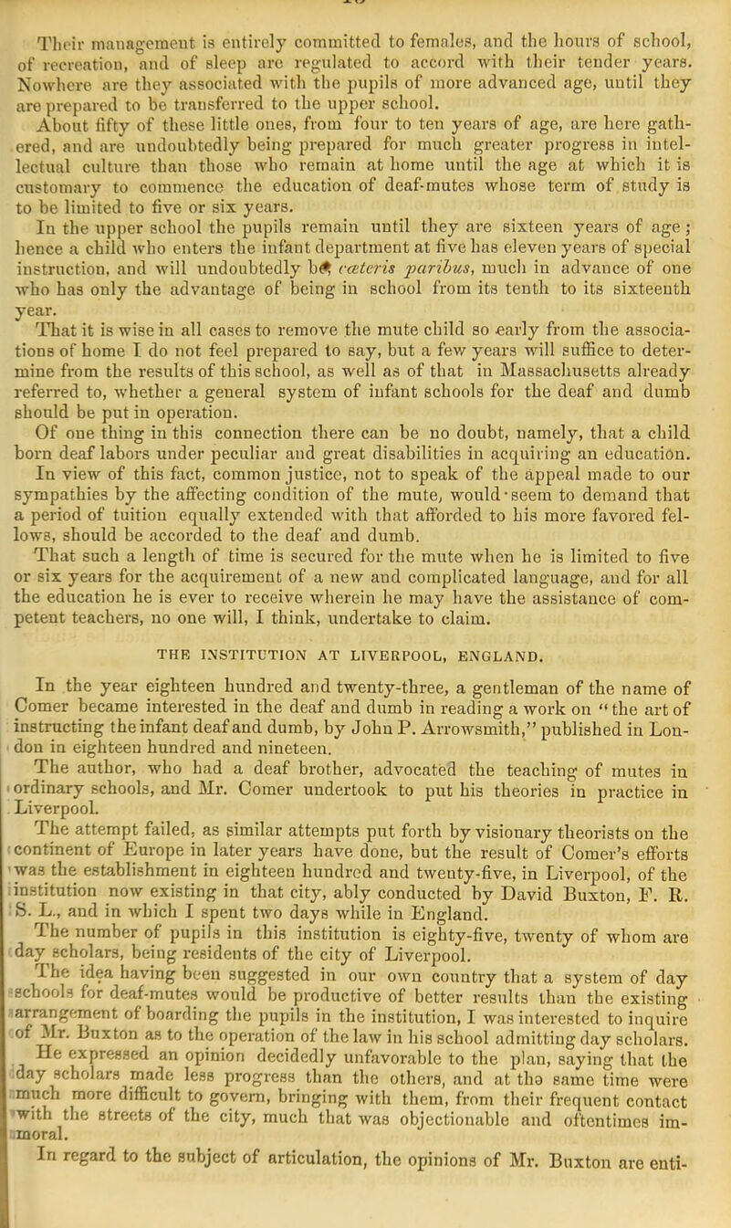 Tlioir management is entirely committed to females, and the hours of school, of recreation, and of sleep are regulated to accord with their tender years. Nowhere are they associated with the pupils of more advanced age, until they are prepared to be transferred to the upper school. About fifty of these little ones, from four to ten years of age, are liere gath- ered, and are undoubtedly being prepared for much greater progress in intel- lectual culture than those who remain at home until the age at which it is customary to commence the education of deaf-mutes whose term of study is to be limited to five or six years. In the upper school the pupils remain until they are sixteen years of age; hence a child who enters the infant department at five has eleven years of special instruction, and will undoubtedly b^ catcris 'paribus, much in advance of one who has only the advantage of being in school from its tenth to its sixteenth year. That it is wise in all cases to remove the mute child so early from the associa- tions of home I do not feel prepared to say, but a few years will suffice to deter- mine from the results of this school, as well as of that in Massachusetts already referred to, whether a general system of infant schools for the deaf and dumb should be put in operation. Of one thing in this connection there can be no doubt, namely, that a child born deaf labors under peculiar and great disabilities in acquiring an education. In view of this fact, common justice, not to speak of the appeal made to our sympathies by the affecting condition of the mute, would-seem to demand that a period of tuition equally extended with that afforded to his more favored fel- lows, should be accorded to the deaf and dumb. That such a length of time is secured for the mute when he is limited to five or six years for the acquirement of a new and complicated language, and for all the education he is ever to receive Avherein he may have the assistance of com- petent teachers, no one will, I think, undertake to claim. THE INSTITUTION AT LIVERPOOL, ENGLAND. In the year eighteen hundred and twenty-three, a gentleman of the name of Comer became interested in the deaf and dumb in reading a work on “ the art of instructing the infant deaf and dumb, by John P. Arrowsmith,” published in Lon- don in eighteen hundred and nineteen. The author, who had a deaf brother, advocated the teaching of mutes in ■ ordinary schools, and Mr. Comer undertook to put his theories in practice in Liverpool. The attempt failed, as similar attempts put forth by visionary theorists on the : continent of Europe in later years have done, but the result of Comer’s efforts -was the establishment in eighteen hundred and twenty-five, in Liverpool, of the institution now existing in that city, ably conducted by David Buxton, E. R. S. L., and in which I spent two days while in England. The number of pupils in this institution is eighty-five, twenty of whom are day scholars, being residents of the city of Liverpool. The idea having been suggested in our own country that a system of day •schools for deaf-mutes would be productive of better results than the existing arrangement of boarding the jnipils in the institution, I was interested to inquire of Mr. Buxton as to the operation of the law in his school admitting day scholars. He expressed an opinion decidedly unfavoi’able to the plan, saying that the day scholars made less progress^ than the others, and at tho same time were much more difficult to govern, bringing with them, from their frequent contact with the streets of the city, much that was objectionable and oftentimes im- moral. In regard to the subject of articulation, the opinions of Mr. Buxton are enti-