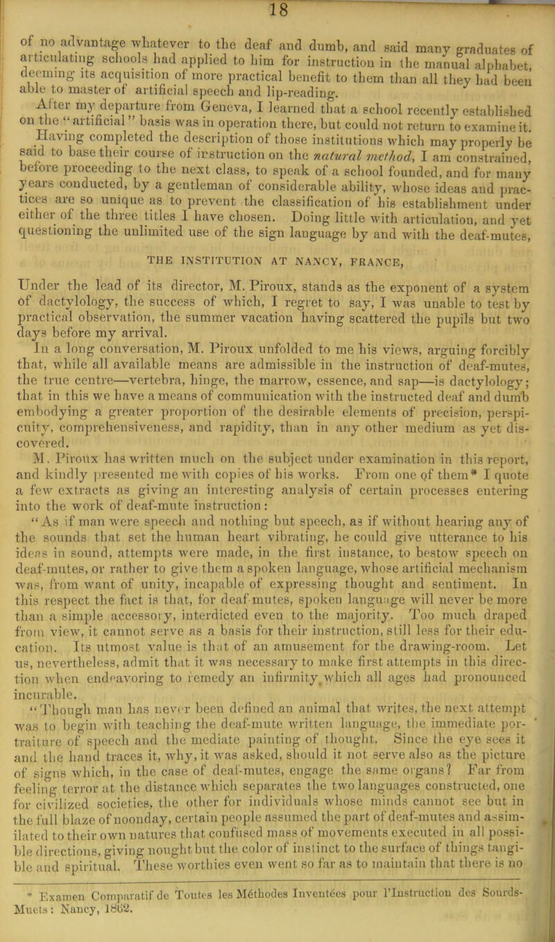 of no advantage whatever to the deaf and dumb, and said many graduates of articnlating schools had applied to him for instruction in the manual alphabet deonnng’ its acquisition of more practical benefit to them than all they had been able to master of artificial speech and lip-reading. After my departure from Geneva, I learned that a school recently established on the “ artificial ” basis was in operation there, but could not return to examine it. Having completed the description of those iiistiliitions which may properly be said to base their course of instruction on the natural method, I am constrained, before proceeding to the next class, to speak of a school founded, and for many years conducted, by a gentleman of considerable ability, whose ideas and prac- tices are so unique as to prevent the classification of his establishment under eithei^ of the thiee titles 1 have chosen. Doing little with articulation, and yet questioning the unlimited use of the sign language by and with the deaf-mutes, THE INSTITUTION AT NANCY, FRANCE, Under the lead of its director, M. Piroiix, stands as the exponent of a system of dactylology, the success of which, I regret to say, I was unable to test by practical observation, the summer vacation having scattered the pupils but two days before my arrival. Ill a long conversation, M. Piroux unfolded to me his views, arguing forcibly that, while all available means are admissible in the instruction of deaf-mutes, the true centre—vertebra, hinge, the marrow, essence, and sap—is dactylology; that in this we have a means of communication with the instructed deaf and dunib embodying a greater proportion of the desirable elements of precision, perspi- cuity, comprehensiveness, and rapidity, than in any other medium as yet dis- covered. M. Piroux has w'ritten much on the subject under examination in this report, and kindly jireseuted me with copies of his works. From one of them* I quote a few extracts as giving an interesting analysis of certain processes entering into the work of deaf-mute instruction: “As if man were speech and nothing but speech, as if without hearing any of the sounds that set the human heart vibrating, he could give utterance to his ideas in sound, attempts were made, in the first instance, to bestow speech ou deaf-mutes, or rather to give them a spoken language, whose artificial mechaiiisin was, from want of unity, incapable of expressing thought and sentiment. lu this respect the fact is that, for deaf mutes, spoken language will never be more than a simple accessory, interdicted even to the majority. Too much draped from view, it cannot serve as a basis for their instruction, still less for their edu- cation. Its utmost value is that of an amusement for the drawing-room. Let us, nevertheless, admit that it was necessary to make first attempts in this direc- tion when endeavoring to remedy an infirmity, which all ages had pronounced incurable. “ Though man has never been defined an animal that writes, the next attempt was to begin with teaching the deaf-mute written language, the immediate por- traiture of speech and the mediate painting of thought. Since the eye sees it and the hand traces it, wdiy,it was asked, should it not serve also as the picture of signs which, in the case of deal-mutes, engage the same organs? Far from feeling terror at the distance which separates the two languages constructed, one for civilized societies, the other for individuals whose minds cannot see but in the full blaze of noonday, certain people assumed the part of deaf-mutes and assim- ilated to their own natures that contused mass of movements executed in all possi- ble directions, giving nought but the color of instinct to the surface of thing.s tangi- ble and spiritual. These worthies even went so tar as to maintain that there is no * Examen Conipuratif de Toutes les JIdtbodes Inveutdes pour I’lustmcliou des Sourds- Muets: Naucy, iai52.