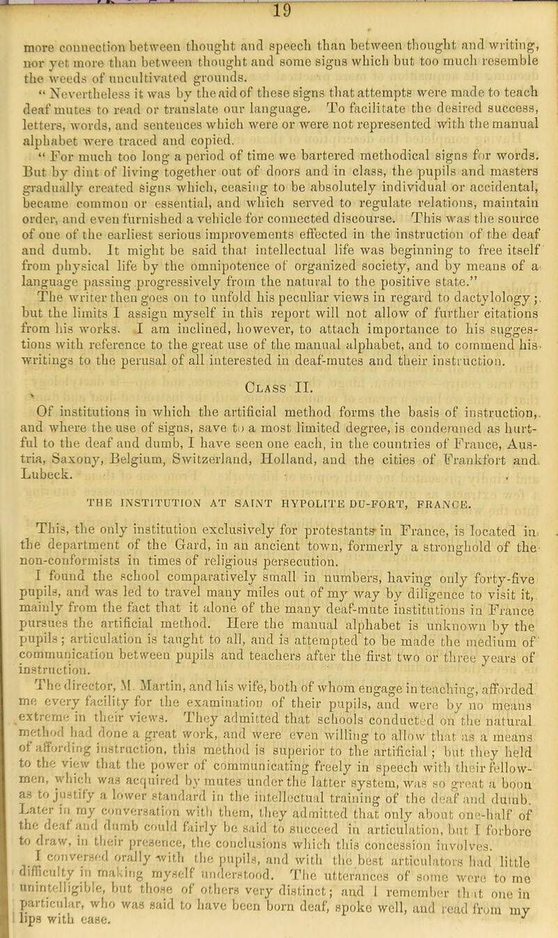 more connection between thongbt and epeecli than between thought and writing, nor yet more tlian between thought and some signs whicli bnt too rnucli resemble the weeds of nncnltivated grounds. “ Nevertheless it was by the aid of these signs that attempts were made to teach deaf mutes to read or translate onr language. To facilitate the desired success, letters, words, and sentences which were or were not represented with the manual alphabet were traced and copied. “ For much too long a period of time we bartered methodical signs for words. But by dint of living together out of doors and in class, the pupils and masters gradually created signs which, ceasing to be absolutely individual or accidental, became common or essential, and Avhich served to regulate relations, maintain order, and even furnished a vehicle for connected discourse. Thi.s was tlie source of one of the earliest serious improvements effected in the instruction of the deaf and dumb. It might be said that intellectual life was beginning to free itself from physical life by the omnipotence of organized society, and by means of a language passing progressively from the natural to tbe positive state.” The writer then goes on to unfold bis peculiar views in regard to dactylology but the limits I assign myself in this report will not allow of further citations from his works. I am inclined, however, to attach importance to his sugges- tions with reference to the great use of the manual alphabet, and to commend hiS' writings to the perusal of all interested in deaf-mutes and their instruction. Class II. Of institutions in which the artificial method forms the basis of instruction,, and where the use of signs, save to a most limited degree, is conde?nned as hurt- ful to the deaf and dumb, I have seen one each, in the countries of France, Aus- tria, Saxony, Belgium, Switzerland, Holland, and the cities of Frankfort and. Lubeck. THE INSTITUTION AT SAINT HYPOLITE DU-FORT, FRANCE. This, the only institution exclusively for protestants* in France, is located in. the department of the Card, in an ancient town, formerly a stronghold of the non-conformists in times of religious persecution. I found the school comparaiively small in numbers, having only forty-five pupils, and was led to travel many miles out of my way by diligence to visit it, mainly fi-om the fact that it alone of the many deaf-mute institutions in France pursues the artificial method. Here the manual alphabet is unknown by the pupils; articulation is taught to all, and is attempted to be made the medium of communication between pupils and teachers after the first two or three years of instruction. I he director, M. Martin, and his wife, both of whom engage in teaching, afforded me every facility for the examination of their pupils, and were by no means extreme in their views. They admitted that schools conducted on the natural method had done a great work, and were even willing to allow that as a means of affording instruction, this method is superior to the artificial; but they held to the view that the power of communicating freely in speech with their fellow- men, which was acrpiired by mutes under the latter system, was so gre.at a boon as to justify a lower standard in the intellectnal training of the deaf and dumb. Later in my conversation with them, they admitted that only about one-half of the deaf and dumb could fairly be said to succeed in articulation, but I forbore to draw, in their j)r(;sence, the conclusions which this concession involves. I conversed orally with the pupils, and with the best articulators had little difficulty in making myself iimlerstood. '^I’he utterances of some were to me unintelligible, but those of others very distinct; and 1 rernemlier tint one in particular, who was said to have been born deaf, spoke well, and read from my lips with ease.