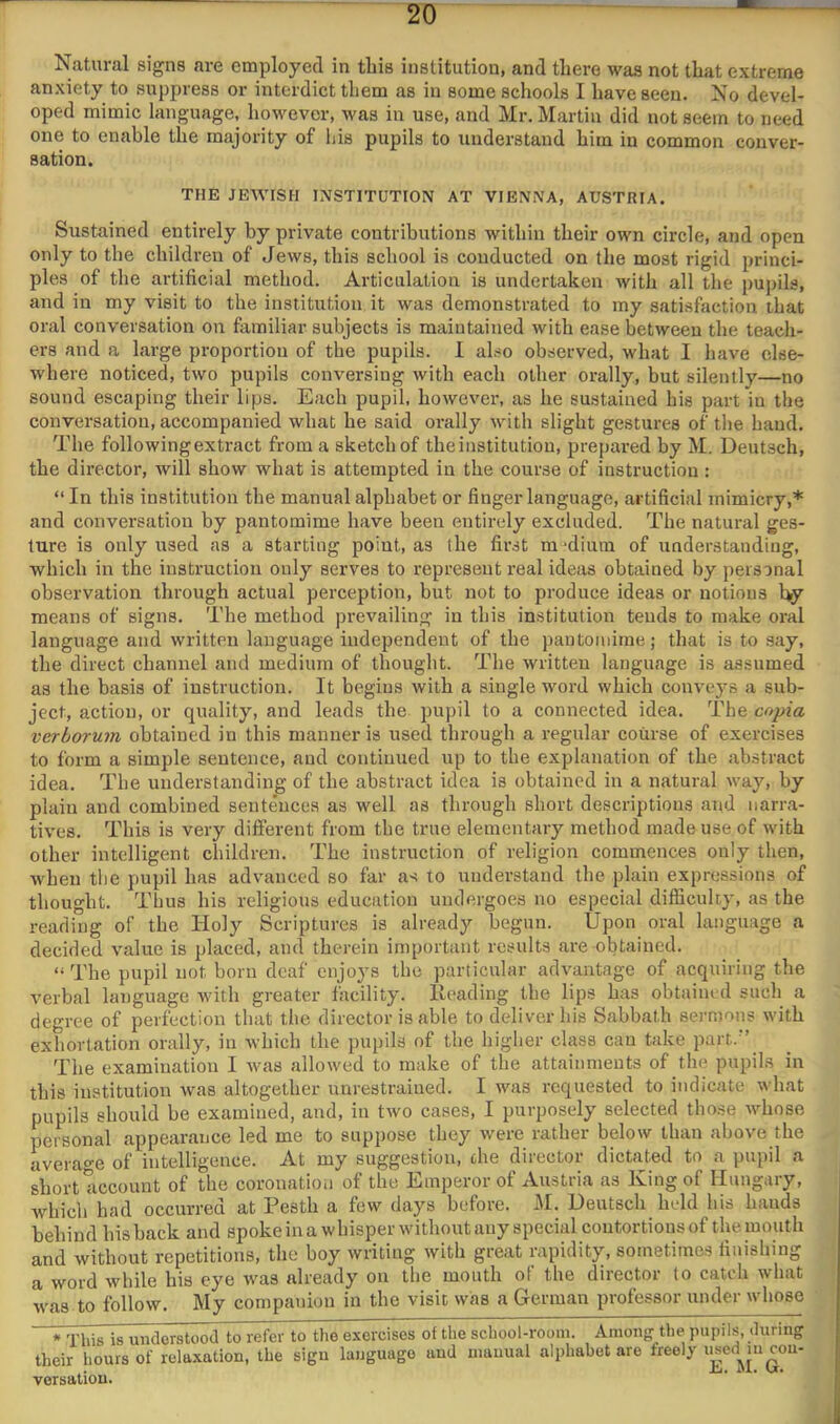 Natural signs are employed in tliis institution, and there was not that extreme anxiety to suppress or interdict them as in some schools I have seen. No devel- oped mimic language, however, was in use, and Mr. Martin did not seem to need one to enable the majority of his pupils to understand him in common conver- sation. THE JEWISH INSTITUTION AT VIENNA, AUSTRIA. Sustained entirely by private contributions within their own circle, and open only to the children of Jews, this school is conducted on the most rigid princi- ples of the artificial method. Articulation is undertaken with all the pui)ils, and in my visit to the institution it was demonstrated to my satisfaction that oral conversation on familiar subjects is maintained with ease between the teach- ers and a large proportion of the pupils. 1 also observed, what I have else- where noticed, two pupils conversing with each other orally, but silently—no sound escaping their lips. Each pupil, however, as he sustained his part in the conversation, accompanied what he said orally with slight gestures of the hand. The following extract from a sketch of the institution, prepared by M. Deutsch, the director, will show what is attempted in the course of instruction : “ In this institution the manual alphabet or finger language, artificial mimicry,* and conversation by pantomime have been entirely excluded. The natui'al ges- ture is only used as a starting point, as (he first m'diura of understanding, which in the instruction only serves to represent real ideas obtained by personal observation through actual perception, but not to produce ideas or notions by means of signs. The method prevailing in this institution tends to make oral language and written language independent of the pantomime; that is to say, the direct channel and medium of thought. The written language is assumed as the basis of instruction. It begins with a single word which conveys a sub- ject, action, or quality, and leads the pupil to a connected idea. The copia verhorum obtained in this manner is used through a regular course of exercises to form a simple sentence, and continued up to the explanation of the abstract idea. The understanding of the abstract idea is obtained in a natural way, by plain and combined sentences as well as through short descriptions and narra- tives. This is very different from the true elementary method made use of with other intelligent children. The instruction of religion commences only then, when the pupil has advanced so far as to understand the plain expressions of thought. Thus his religious education undergoes no especial difficulcy, as the reading of the Holy Scriptures is already begun. Upon oral language a decided value is placed, and therein important results are obtained. “ Tbe pupil not born deaf enjoys the particular advantage of acquiring the verbal language with greater facility. Heading tbe lips has obtained such a degree of perfection that the director is able to deliver his Sabbath sermons with exhortation orally, in which the pupils of the higher class can take part. ’ The examination I was allowed to make of the attainments of the pupils in this institution was altogether unrestrained. I was requested to indicate what pupils should be examined, and, in two cases, I purposely selected those whose personal appearaiice led me to suppose they were lathei below than above the avera^^e of intelligence. At my suggestion, the diieetoi dictated to a pupil a short account of the coronation of the Emperor of Austria as King of Hungary, which had occurred at Pesth a few days before. M. Ueutsch held his hands behind bis back and spoke in a whisper without any special coutortionsof the mouth and without repetitions, the boy writing with great rapidity, sometimes finishing a word while his eye was already on the mouth of the director to catch what was to follow. My companion in the visit was a German professor under whose * This is understood to refer to the exercises of the school-room. Among'the pupils, during their hours of relaxation, the sign language and manual alphabet are freely i^ed^mcon- versation.