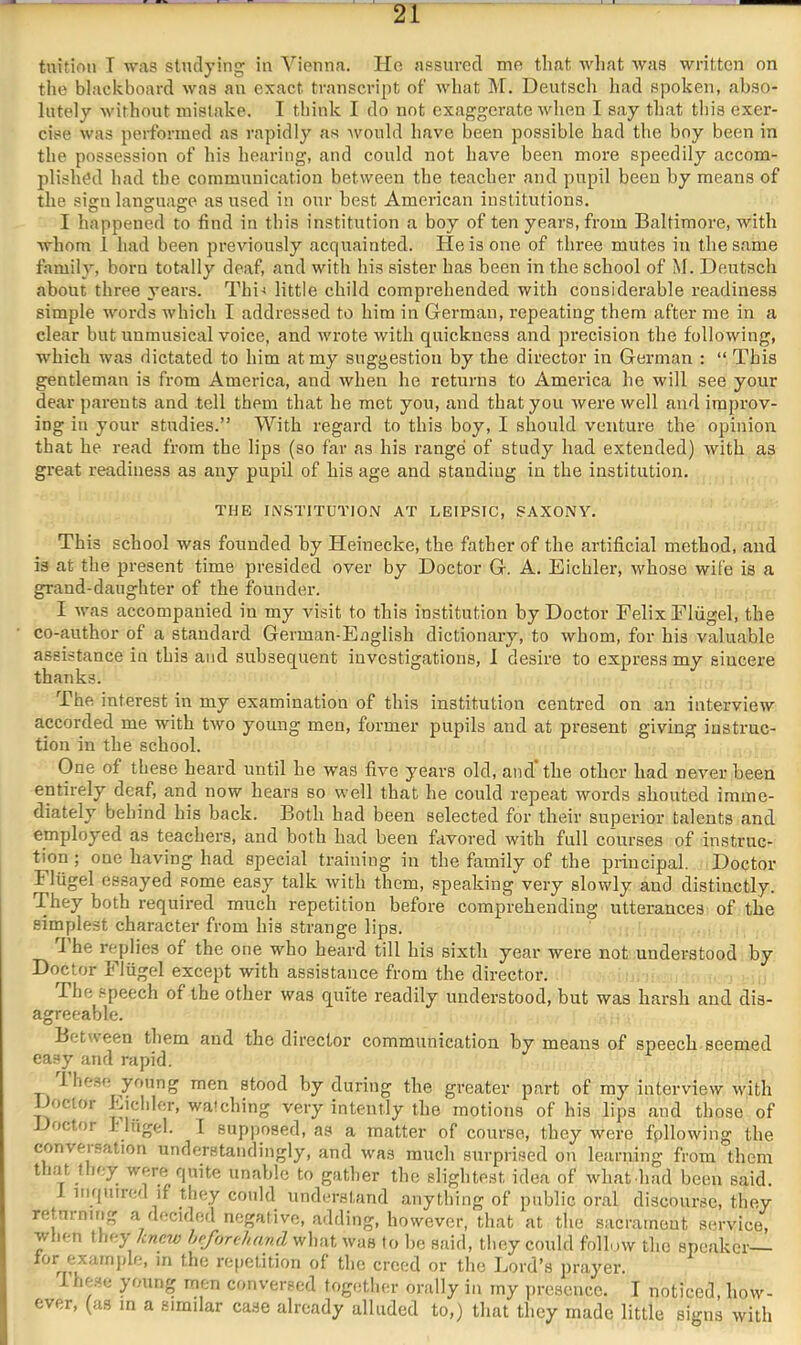 tnitiou T was studying in Vienna. He assured me that wliat was written on the blackboard was an exact transcript of what M. Deutsch had spoken, abso- lutely without mistake. I think I do not exaggerate u'hen I say that this exer- cise was performed as rapidly as would have been possible had the boy been in the possession of his hearing, and could not have been more speedily accom- plished had the communication between the teacher and pupil been by means of the sign language as used in our best American institutions. I happened to find in this institution a boy of ten years, from Baltimore, with whom 1 had been previously acquainted. He is one of three mutes in the same family, born totally deaf, and with his sister has been in the school of M. Deutsch about three ^mars. Thi-i little child comprehended with considerable readiness simple words which I addressed to him in German, repeating them after me in a clear but unmusical voice, and wrote with quickness and precision the following, w'hich was dictated to him at my suggestion by the director in German : “ This gentleman is from America, and when he returns to America he will see your dear parents and tell them that he met you, and that you were well and improv- ing in your studies.” With regard to this boy, I should venture the opinion that he read from the lips (so far as his range of study had extended) with as great readiness as any pupil of his age and standing in the institution. THE INSTITUTION AT LEIPSIC, SAXONY. This school was founded by Heinecke, the father of the artificial method, and is at the present time presided over by Doctor G. A. Eichler, whose wife is a grand-daughter of the founder. I M'as accompanied in my visit to this institution by Doctor Felix Fliigel, the co-author of a standard German-Eaglish dictionary, to whom, for his valuable assistance in this and subsequent investigations, 1 desire to express my sincere thanks. The interest in my examination of this institution centred on an interview accorded me with two young men, former pupils and at present giving instruc- tion in the school. One of these heard until he was five years old, and the other had never been entirely deaf, and now hears so well that he could repeat words shouted imme- diately behind his back. Both had been selected for their superior talents and employed as teachers, and both had been favored with full courses of instruc- tion ; one having had special training in the family of the principal. Doctor Fliigel essayed some easy talk with them, speaking very slowly and distinctly. They both required much repetition before comprehending utterances of the simplest character from his strange lips. J he replies of the one who heard till his sixth year were not understood by Doctor Fliigel except with assistance from the director. The .“peech of the other was quite readily understood, but was harsh and dis- agreeable. Betvseen them and the director communication by means of speech seemed easy and rapid. Ihese young men stood by during the greater part of my interview with Doctor Eicliler, watching very intently the motions of his lips and those of Doctor r liigel. 1 supjjosed, as a matter of course, they were fpllowing the conveisation understandingly, and was much surprised on learning from them t i.at t ley were quite unable to gather the slightest idea of -what had been said. 1 niqnired if they could^ understand anything of public oral discourse, they returning a decided negative, adding, however, that at the sacrament service, when they knew heforihand what was to be said, they could follow tlic speaker— repetition of the creed or the Lord’s prayer. lhe.se young men conversed togetlier orally in my presence. I noticed, how- ever, (as m a similar case already alluded to,) that they made little signs with
