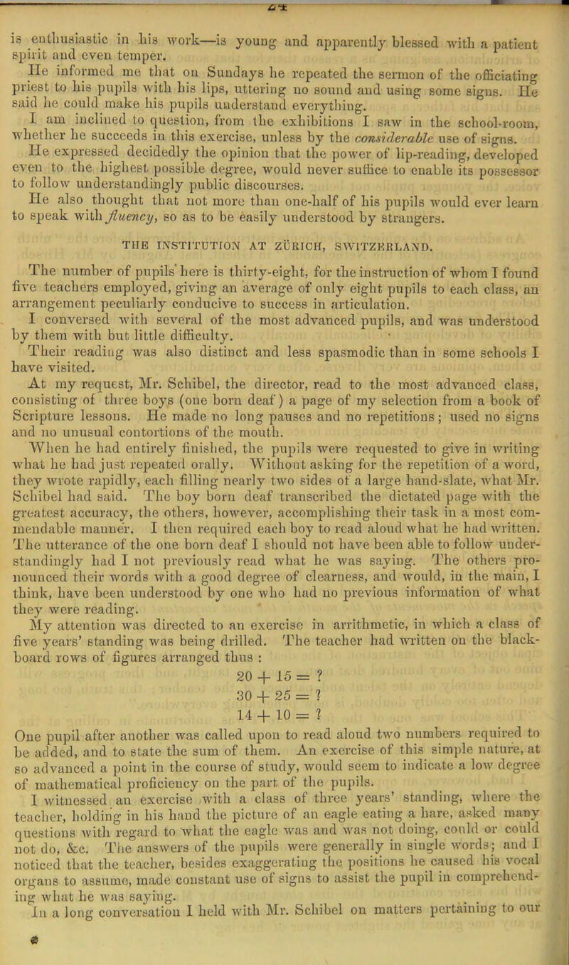 ■stnr is entliusiastic in liis work—is young and apparently blessed with a patient spirit and even temper. lie informed me that on Sundays he repeated the sermon of the officiating priest to his pupils with his lips, uttering no sound and using some signs. He said he could make his pupils understand everything. I am inclined to question, from the exhibitions I saw in the school-room, whether he succeeds in this exercise, unless by the considerable use of signs. He expressed decidedly the opinion that the power of lip-reading, developed even to the highest possible degree, would never suffice to enable its possessor to follow understandingly public discourses. He also thought that not more than one-half of his pupils would ever learn to speak withyZwewcy, so as to be easily understood by strangers. THE INSTITUTION AT ZURICH, SWITZERLAND. The number of pupils'here is thirty-eight, for the instruction of whom I found five teachers employed, giving an average of only eight pupils to each class, an arrangement peculiarly conducive to success in articulation. I conversed with several of the most advanced pupils, and was understood by them with but little difficulty. Their reading was also distinct and less spasmodic than in some schools I have visited. At my request, Mr. Schibel, the director, read to the most advanced class, consisting of three boys (one born deaf) a page of my selection from a book of Scripture lessons. He made no long pauses and no repetitions; used no signs and no unusual contortions of the mouth. When he had entirely finished, the pupils were requested to give in writing what he had just repeated orally. Without asking for the repetition of a word, they wrote rapidly, each filling nearly two sides of a large hand-slate, what iMr. Schibel had said. The boy born deaf transcribed the dictated page with the greatest accuracy, the others, however, accomplishing their task in a most com- mendable manner. I then required each boy to read aloud what he had written. The utterance of the one born deaf I should not have been able to follow uuder- standingly had I not previously read what he was saying. The others pi’o- nounced their words with a good degree of clearness, and would, in the main, I think, have been understood by one who had no previous information of what they were reading. My attention was directed to an exercise in arrithmetic, in which a class of five years’ standing was being drilled. The teacher had written on the black- board rows of figures arranged thus : 20 + 15 = ? 30 -f 25 = ? 14 + 10 = 1 One pupil after another was called upon to read aloud two numbers required to be added, and to state the sum of them. An exercise of this simple nature, at so advanced a point in the course of study, would seem to indicate a low degree : of mathematical proficiency on the part of the pupils. 1 witnessed an exercise with a class of three years’ standing, where the teacher, holding in his hand the picture of an eagle eating a hare, asked many questions with regard to what the eagle was and Avas not doing, could or could not do, &c. The answers of the pupils were generally in single words; and 1 noticed that the teacher, besides exaggerating the positions he caused his vocal organs to assume, made constant use of signs to assist the pupil in comprehend- ; ing what he was saying. , . | In a long conversation 1 held with Mr. Schibel on matters pertaining to our ^ j A