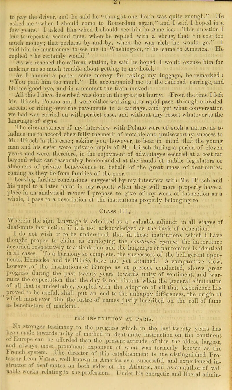 to par the driver, and he said he “thoiio-ht one florin was quite cnongli.” He asked me “ when I sliould come to Ivotterdain again,” and I said 1 hoped in a few years. 1 asked him when I sliould see him in America. This question I had to repeat a second time, when he replied with a shrug, that “it cost too much money; that perhaps by-aiid-by, when he was rich, be would go.” I told him he must come to see me in Washington, if he came to America. He replied “ he certainly would.” As we reached the railroad station, he said he hoped I would excuse him for making me so much trouble about getting to my hotel. As I handed a porter some money for taking my luggage, he remarked : “ You paid him too much.” He accompanied me to the railroad carriage, and bid me good bye, and in a moment the train moved. All this I have described was done in the greatest hurry. From the time I left Mr. Hirsch, Polano and 1 were either walking at a rapid pace through crowded streets, or riding over the pavements in a carriage, and yet what conversation we had was carried on with perfect ease, and without any resort whatever to the language of signs. The circumstances of my interview with Polano were of such a nature as to induce me to accord cheerfully the merit of notable and praiseworthy success to Mr. Hirsch in this case ; asking you, however, to bear in mind that the young man and his sister were private pupils of Mr. Hirsch during a period of eleven years, and were, therefore, in the enjoyment of advantages secured at a cost far beyond what can reasonably be demanded at the hands of public legislators or almoners of private benevolence in behalf of the great mass of deaf-mutes, coming as they do from families of the poor. Leaving further conclusions suggested by my interview with Mr. Hirsch and his pupil to a later point in my report, when they will more properly have a place in an analytical review I propose to give of my work of inspection as a whole, I pass to a description of the institutions properly belonging to Class III, Wherein the sign language is admitted as a valuable adjunct in all stages of deaf-mute instruction, if it is not acknowledged as the basis of education. I do not wish it to be understood that in those institutions which I have thought proper to claim as employing the combined system, the importance accorded respectively to articulation and the language of pantomime is identical in all cases. To a harmony so complete, the successors of the belligerent oppo- nents, Heinecke and de I’Fpee, have not yet attained. A comparative view, however, of the institutions of Europe as at present conducted, shows great piogress during the past twenty years towards unity of sentiment, and war- rants the expectation that the day is not distant when the general elimination of all that is undesirable, coupled with the adoption of all that experience has ^ proved to be useful, shall put an end to the unhappy differences, the oi’igin of which mu.st ever dim the lustre of names justly inscribed on the roll of fame as benefactors of mankind. THE INSTITUTIOiV AT PARIS. Xo stionger testimony to the progress which in the last twenty years has berm mane towards unity of method in deaf mute instruction on the continent of Europe can be afforded than the present attitude of this the oldest, largest, and always most jiromiuent exponent of w:i;u was tormeily known as the I rench system. Ihe director of this establishment is the uistiuguished Pro- fessor Leon Vaissc, well known in America as a successful and experienced in- structor of deaf-mutes on both sides of the Atlantic, and as an author of val- uable works relating to the profession. Under his energetic and liberal admin-