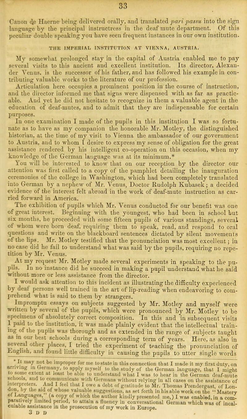 Canon tie Haerne-being delivered orally, and translated into the sign language by tbe principal instructress in tbe deaf mute department. Of this peculiar double speaking you have seen frequent instances in our own institution. THE IMPERIAL INSTITUTION AT VIENNA, AUSTRIA. My somewhat prolonged stay in the capital of Austria enabled me to pay several visits to this ancient and excellent institution. Its director, Alexan- der Venus, is the successor of his father, and has followed his example in con- tributing valuable works to the literature of our profession. Articulation here occupies a prominent position in the course of instruction, and the director informed me that signs were dispensed with as far as practic- able. And yet he did not hesitate to recognize in them a valuable agent in the education of deaf-mutes, and to admit that they are indispensable for certain purposes. In one examination I made of the pupils in this institution I was so fortu- nate as to have as my companion the honorable Mr. Motley, the distinguished historian, at the time of my visit to Vienna the ambassador of our government to Austria, and to whom I desire to express my sense of obligation for the great assistance rendered by his intelligent co-operation on this occasion, when my knowledge of the German language was at its minimum.* You will be interested to know that on our reception by the director otir attention wa.s first called to a copy of the pamphlet detailing the inauguration ceremonies of the college in Washington, which had been completely translated into German by a nephew of Mr. Venus, Doctor Rudolph Kubasek; a decided evidence of the interest felt abroad in the work of deaf-mute instruction as car- ried forward in America. The exhibition of pupils which Mr. Venus conducted for our benefit was one of great interest. Beginning with tbe youngest, who had been in school but six months, he proceeded with some fifteen pupils of various standings, several of whom were born deaf, requiring them to speak, read, and respond to oral questions and write on the blackboard sentences dictated by silent movements of the lips. Mr. Motley testified that the pronunciation was most excellent; in no case did he fail to understand what was said by the pupils, requiring no repe- tition by Mr. Venus. ^ At my request Mr. Motley made several experiments in speaking to the pu- pils. In no instance did he succeed in making a pupil undei’stand what he said without more or less assistance from the director. I would ask attention to this incident as illustrating the difficulty experienced by deaf persons well trained in the art of lip-reading when endeavoring to com- prehend what is said to them by strangers. Impromptu essays on subjects suggested by Mr. Motley and myself were written by several of the pupils, which were pronounced by Mr. Motley to be specimens of absolutely correct composition. In this and in subsequent visits 1 paid to tbe institution, it was made plainly evident that the intellectual train- ing of the pupils was thorough and as extended in the range of subjects taught as in our best schools during a corresponding term of years. Here, as also in several other places, I tried the experiment of teaching the pronunciation of Lnglish, and found little difficulty in causing the pupils to utter single words It may not be improper for me tostatein this connection that I made it my first duty, on arriving m Germany, to apply myself to the study of the German language, that I rnight to some extent at least be able to understand what I was to hear in the German deaf-mute schools, and to communicate with Germans without relying in all cases on the assistance of interpreters. And I feel that I owe a debt of gratitude to Mr. Thomas Prendergast, of Lon- don, by the of whose valuable suggestions, as set forth in his able work on the “Mastery ot languages, (a copy of which the author kindly presented me,) I was enabled, in a com- ^ limited period, to attain a fluency in conversational German which was of incal- cnlable assistance in the prosecution of my work in Europe. 3 o D