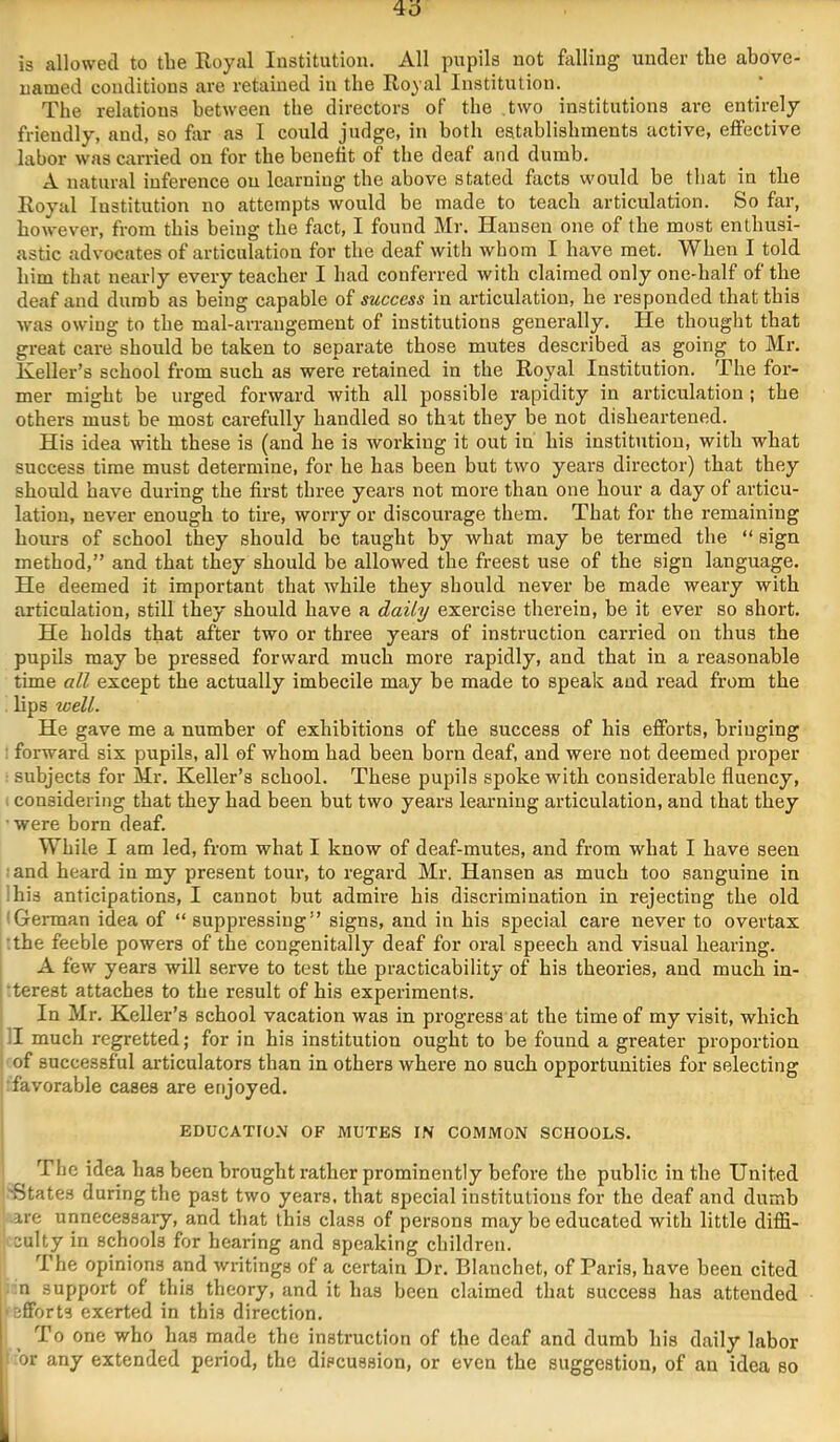 is allowed to the Royal Institution. All pupils not falling under the above- named conditions are retained in the Royal Institution. The relations between the directors of the two institutions are entirely friendly, and, so far as I could judge, in both establishments active, effective labor was carried on for the benefit of the deaf and dumb. A natural inference on learning the above stated facts would be that in the Royal Institution no attempts would be made to teach articulation. So far, however, from this being the fact, I found Mr. Hansen one of the most enthusi- astic advocates of articulation for the deaf with whom I have met. When I told him that nearly every teacher I had conferred with claimed only one-half of the deaf and dumb as being capable of success in articulation, he responded that this was owing to the mal-aiTangement of institutions generally. He thought that great care should be taken to separate those mutes described as going to Mr. Keller’s school from such as were retained in the Royal Institution. The for- mer might be urged forward with all possible rapidity in articulation ; the others must be most carefully handled so that they be not disheartened. His idea with these is (and he is working it out in his institution, with what success time must determine, for he has been but two years dii’ector) that they should have during the first three years not more than one hour a day of articu- lation, never enough to tire, worry or discourage them. That for the remaining hours of school they should be taught by what may be termed the “ sign method,” and that they should be allowed the freest use of the sign language. He deemed it important that while they should never be made weary with articulation, still they should have a daily exercise therein, be it ever so short. He holds that after two or three years of instruction carried on thus the pupils may be pressed forward much more rapidly, and that in a reasonable time all except the actually imbecile may be made to speak and read from the lips well. He gave me a number of exhibitions of the success of his efforts, bringing : forward six pupils, all of whom had been born deaf, and were not deemed proper ■ subjects for Mr. Keller’s school. These pupils spoke with considerable fluency, 1 considering that they had been but two years learning articulation, and that they ■ were born deaf. While I am led, from what I know of deaf-mutes, and from what I have seen :and heard in my present tour, to regard Mr. Hansen as much too sanguine in ;his anticipations, I cannot but admire his disci-imiuation in rejecting the old (German idea of “ suppressing” signs, and in his special care never to overtax :the feeble powers of the congenitally deaf for oral speech and visual hearing. A few years will serve to test the practicability of his theories, and much in- 'terest attaches to the result of his experiments. i In Mr. Keller’s school vacation was in progress at the time of my visit, which :I much regretted; for in his institution ought to be found a greater proportion 1 of successful articulators than in others where no such opportunities for selecting ^favorable cases are enjoyed. EDUCATION OF MUTES IN COMMON SCHOOLS. The idea has been brought rather prominently before the public in the United '^State^ during the past two years, that special institutions for the deaf and dumb •are unnecessary, and that this class of persons may be educated with little diffi- culty in schools for hearing and speaking children. The opinions and writings of a certain Dr. Blanchet, of Paris, have been cited :n support of this theory, and it has been claimed tliat success has attended ■efforts exerted in this direction. To one who has made the instruction of the deaf and dumb his daily labor ■ ;or any extended period, the discussion, or even the suggestion, of an idea so