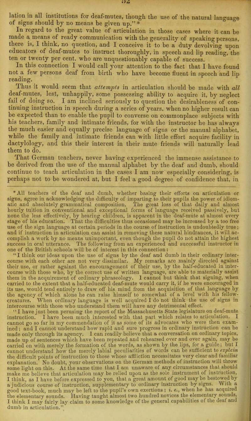 lation in all institutions for deaf-mutes, tuough the use of the natural language of signs should by no means be given up,”* In regard to the great value of articulation in those cases where it can be made a means of ready communication with the generality of speaking persons, there is, I think, no question, and I conceive it to be a duty devolving upon educators of deaf-mutes to instruct thoroughly, in speech and lip reading, the ten or twenty per cent, who are unquestionably capable of success. In this connection I would call your attention to the fact that I have found not a few persons deaf from birth who have become fluent in speech and lip reading. Thus it would seem that attempts in articulation should be made with all deaf-mutes, lest, unhappily, some possessing ability to acquire it, by neglect fail of doing so. I am inclined seriously to question the desirableness of con- tinuing instruction in speech during a series of years, when no higher result can be expected than to enable the pupil to converse on commonplace subjects with his teachers, family and intimate friends, for with the instructor he has always the much easier and equally precise language of signs or the manual alphabet, while the family and intimate friends can with little effort acquire facility in dactylology, and this their interest in their mute friends will naturally lead them to do. That German teachers, never having experienced the immense assistance to be derived from the use of the manual alphabet by the deaf and dumb, should continue to teach articulation in the cases I am now especially considering, is perhaps not to be wondered at, but I feel a good degree of confidence that, in *A11 teachers of the deaf and dumb, whether basing their efforts on articulation or signs, agree in acknowledging the difficulty of imparting to their pupils the power of idiom- atic and absolutely grammatical composition. The great loss of that daily and almost hourly tuition in conventional and exceptional forms of language received passively, hut none the less effectively, by hearing children, is apparent in the deaf-mute at almost every stage of his education. That the difficulties thus occasioned may be increased by a too free use of the sign language at certain periods in the course of instruction is undoubtedly true; and if instruction in articulation can assist in removing these natural hindrances, it will ac- complish a work by no means unimportant, even though the pupil do not attain the highest success in oral utterance. The following from an experienced and successful instructor in one of the British schools will be of interest in this connection: “I think our ideas upon the use of signs by the deaf and dumb in their ordinary inter- course with each other are not very dissimilar. My remarks are mainly directed against their use, or rather against the encouragement of their use, by the half-educated in inter- course with those who, by the correct use of written language, are able to materially assist them in the acquirement of ordinary phraseology. 1 cannot but think that signing, when carried to the extent that a half-educated deaf-mute would carry it, if he were encouraged in its use, would tend entirely to draw off his mind from the acquisition of that language by the agency of which alone he can raise himself to somewhat of a level with his fellow- creatures. When ordinary language is well acquired I do not think the use of signs in intercourse with those who understand them will have any detrimental effect. “ I have just been perusing the report of the Massachusetts State legislature on deaf-mute instruction. I have been much interested with that part which relates to articulation. I cannot go so far in my commendation of it as some of its advocates who were then exam- ined ; and I cannot understand how rapid and sure progress in ordinary instruction can he made only through its agency. I can readily believe that a conversation on ordinary topics, made up of sentences which have been repeated and rehearsed over and over again, may be carried on with merely the formation of the words, as shown by the lips, for a guide; but I cannot understand how the merely labial peculiarities of words can be sufficient to explain the difficult points of instruction to those whose affiiction necessitates very clear and familiar explanation. No doubt, your observations on the German methods of instruction will throw some light on this. At the same time that I am unaware of any circumstances that should make mo believe that articulation may be relied upon as the sole instrument of instruction, I think, as I have before expressed to you, that a great amount of good may be bestowed by a judicious course of instruction, supplementary to ordinary instruction by signs. With a good text-book, much may be left to the pupil’s own exertions ; i. c., when he has acquired the elementary sounds. Having taught almost two hundred novices the elementary sounds, I think I may fairly lay claim to some knowledge of the general capabilities ot the deaf and dumb in articulation.”