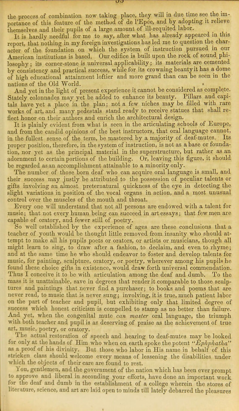 the process of combination now taking place, they will in due time see the im- portance of this feature of the method of de I’Eptie, and by adopting it relieve themselves and their pupils of a large amount of ill-requited labor. It is hardly needful for me to say, after what has already appeared in this report, that nothing in my foreign investigations has led me to question the char- acter of the foundation on which the system of instruction pursued in our American institutions is based. Our edifice is built upon the rock of sound phi- losophy ; its corner-stone is universal applicability; its materials are cemented by consistency and practical success, while for its crowning beauty it has a dome of high educational attainment loftier and more grand than can be seen in the nations of the Old World. » And yet in the light of present experience it cannot be considered as complete. Stately colonnades may yet be added to enhance its beauty. Pillars and capi- tals have yet a place in the plan; not a few niches may be filled with rare works of art, and many pedestals stand ready to receive statues that shall re- flect honor on their authors and enrich the architectural design. It is plainly evident from what is seen in the articulating schools of Europe, and from the candid opinions of the best instructors, that oral language cannot, in the fullest sense of the term, be mastered by a majority of deaf-mutes. Its proper position, therefore, in the system of instruction, is not as a base or founda- tion, nor yet as the principal material in the superstructure, but rather as an adornment to certain portions of the building. Or, leaving this figure, it should be regarded as an accomplishment attainable to a minority only. The number of those born deaf who can acquire oral language is small, and their success may justly be attributed to the possession of peculiar talents or gifts involving an almost preternatural quickness of the eye in detecting the slight variations in position of the vocal organs in action, and a most unusual control over the muscles of the mouth and throat. Every one will understand that not all persons are endowed with a talent for music; that not every human being can succeed in art essays; that few men are capable of oratory, and fewer still of poetry. So well established by the experience of ages are these conclusions that a teacher of youth would be thought little removed from insanity who should at- tempt to make all his pupils poets or orators, or artists or musicians, though all might learn to sing, to draw after a fashion, to declaim, and even to rhyme; and at the same time he who should endeavor to foster and develop talents for music, for painting, sculpture, oratory, or poetry, wherever among his pupils he found these choice gifts in existence, would draw forth universal commendation. Thus I conceive it to be with articulation among the deaf and dumb. To the mass it is unattainable, save in degrees that render it comparable to those sculp- tures and paintings that never find a purchaser; to books and poems that are never read, to music that is never sung; involving, it is true, much patient labor on the part of teacher and pupil, hut exhibiting only that limited degree of success which honest criticism is compelled to stamp as no better than failure. And yet, when the congenital mute can master oral language, the triumph with both teacher and pupil is as deserving of praise as the achievement of true art, music, poetry, or oratory. The actual restoration of speech and hearing to deaf-mutes may be looked for only at the hands of Him who when on earth spoke the potent '■‘Ephphatha” as a proof of his divinity. But those who labor in His name in behalf of this stricken class should welcome every means of lessening the disabilities under which the objects of their care are found to rest. You, gentlemen, and the government of the nation which has been ever prompt to approve and liberal in seconding your efibrts, have done an important work for the deaf and dumb in the establishment of a college wherein the stores of literature, science, and art arc laid open to minds till lately debarred the pleasures