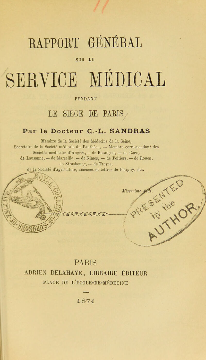 SUR LE SERVICE MÉDICAL PENDANT LE SIÈGE DE PARTS/ Par le Docteur C.-L. SANDHAS Membre de la Société des Médecins de la Seine, Secrétaire de la Société médicale du Pautliéou, — Membre correspondant des Sociétés médicales d’Angers, — de Besançon, — de Caen, de Lausanne, — de MarseiUe, — de Nimes, — de Poitiers, — de Rouen, de Strasboui'g, — de Troyes, PARIS ADRIEN DELAHAYE, LIBRAIRE ÉDITEUR PLACE DE l’ÉCOLE-DE-MKDECINE 1871
