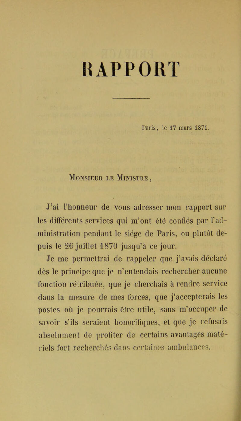 RAPPORT Paris, le 17 mars 1871. Monsieur le Ministre, J’ai l’honneur de vous adresser mon rapport sur les différents services qui m’ont été confiés par l’ad- niinistration pendant le siège de Paris, ou plutôt de- puis le 56 juillet 1870 jusqu’à ce jour. Je me permettrai de rappeler que j’avais déclaré dès le principe que je n’entendais rechercher aucune fonction rélribuée, que je cherchais à rendre service dans la mesure de mes forces, que j’accepterais les postes où je pourrais être utile, sans m’occuper de savoir s’ils seraient honorifiques, et que je lefusais absolument de profiter de certains avanlages maté- riels fort recherchés dans cortaiiics ambulances.