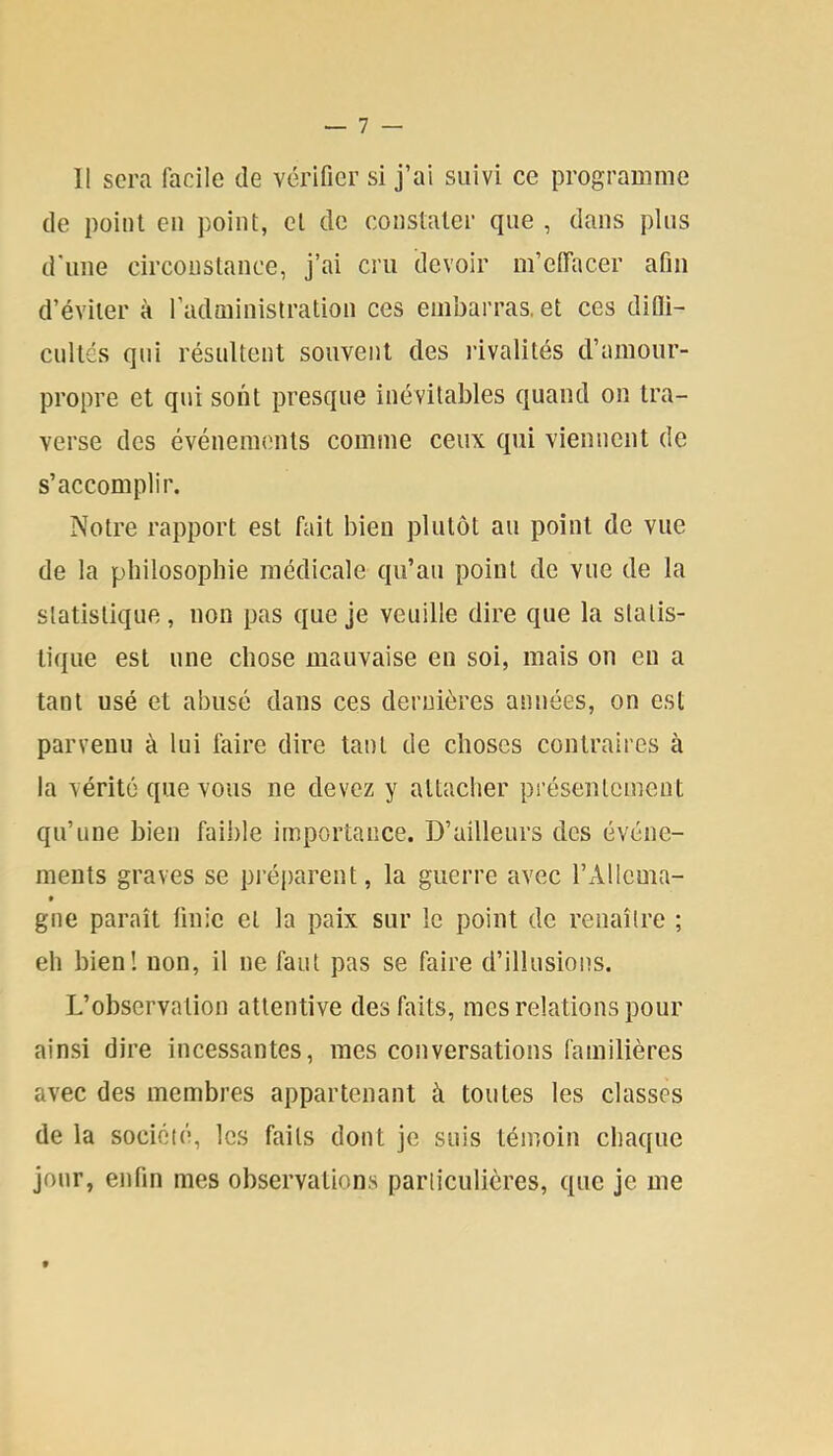 11 sera facile de vérifier si j’ai suivi ce programme de point en point, et de constater que , dans plus d'une circonstance, j’ai cru devoir m’effiicer afin d’éviter à l’administration ces embarras, et ces difli- cultés qui résultent souvent des idvalités d’amour- propre et qui sont presque inévitables quand on tra- verse des événements comme ceux qui viennent de s’accomplir. Notre rapport est fait bien plutôt au point de vue de la philosophie médicale qu’au point de vue de la statistique, non pas que je veuille dire que la statis- tique est une chose mauvaise en soi, mais on en a tant usé et abusé dans ces dernières années, on est parvenu à lui faire dire tant de choses contraires à la vérité que vous ne devez y attacher présentement qu’une bien faii)le importance. D’ailleurs des événe- ments graves se préparent, la guerre avec l’Allcma- * gne paraît finie et la paix sur le point de renaître ; eh bien! non, il ne faut pas se faire d’illusions. L’observation attentive des faits, mes relations pour ainsi dire incessantes, mes conversations familières avec des membres appartenant à toutes les classes de la société, les faits dont je suis témoin chaque jour, enfin mes observations particulières, que je me