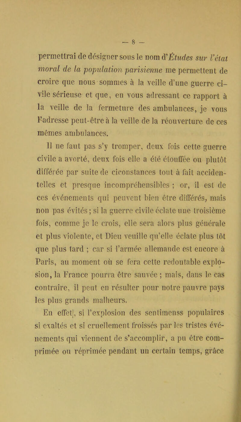 permettrai de désigner sous le nom û'ÊUides sur Véiat moral de la population parisienne me permettent de croire que nous sommes à la veille d’une guerre ci- vile sérieuse et que, en vous adressant ce rapport à la veille de la fermeture des ambulances, je vous l’adresse peut-être à la veille de la réouverture de ces mômes ambulances. 11 ne faut pas s’y tromper, deux fois cette guerre civile a avorté, deux fois elle a été étouffée ou plutôt différée par suite de ciconstances tout à fait acciden- telles et presque incompréhensibles ; or, il est de ces événements qui peuvent bien être différés, mais non pas évités ; si la guerre civile éclate une troisième fois, comme je le crois, elle sera alors plus générale et plus violente, et Dieu veuille qu’elle éclate plus tôt que plus tard ; car si l’armée allemande est encore à Paris, au moment où se fera cette redoutable explo- sion, la France pourra être sauvée ; mais, dans le cas contraire, il peut en résulter pour notre pauvre pays les plus grands malheurs. En effet], si l’explosion des sentimenss populaires si exaltés et si cruellement froissés par les tristes évé- nements qui viennent de s’accomplir, a pu être com- primée ou réprimée pendant un certain temps, grâce i