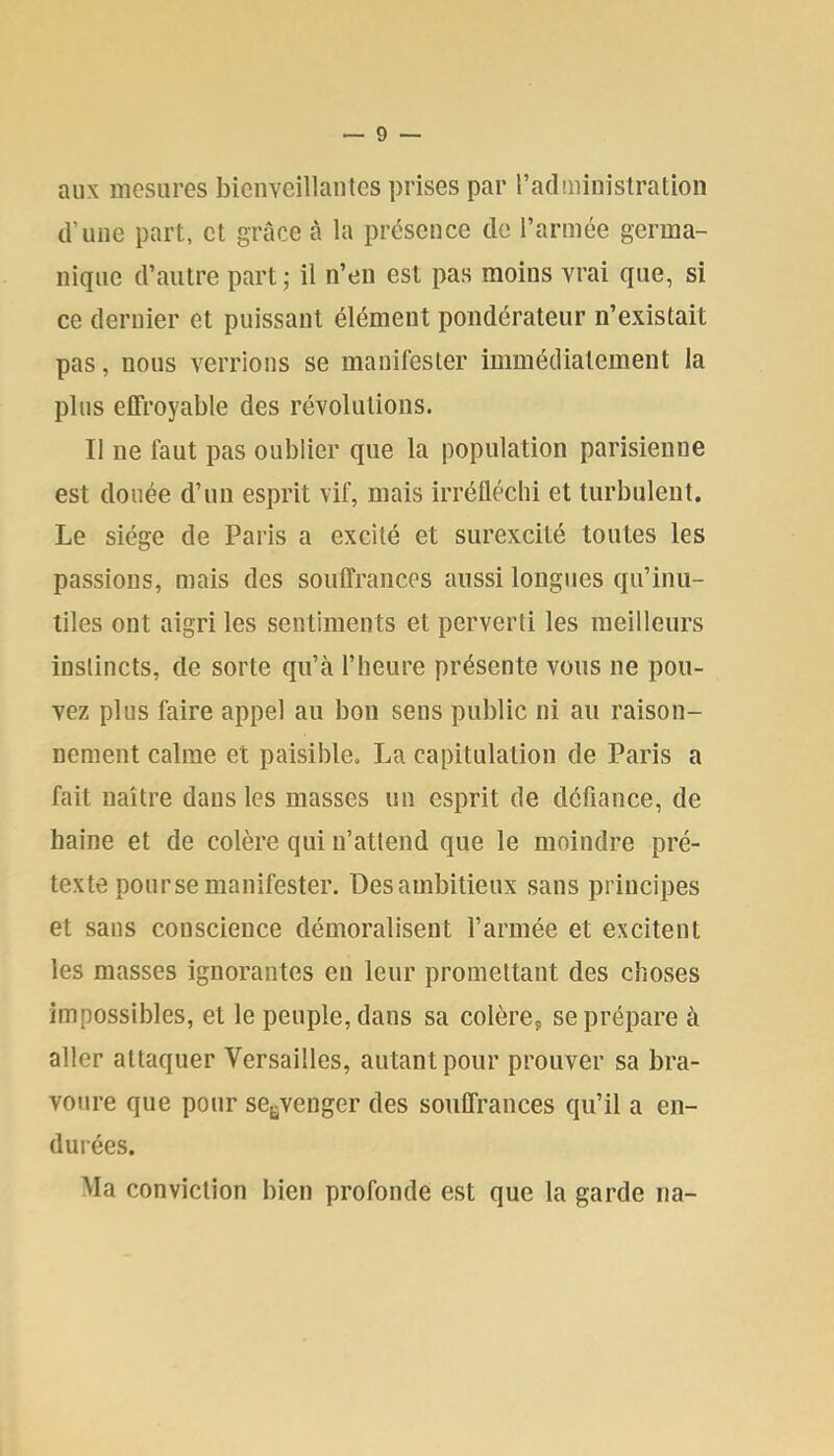 aux mesures bienveillantes prises par radminislration d’une part, et grâce à la présence de l’armée germa- nique d’autre part ; il n’en est pas moins vrai que, si ce dernier et puissant élément pondérateur n’existait pas, nous verrions se manifester immédiatement la plus effroyable des révolutions. Il ne faut pas oublier que la population parisienne est douée d’un esprit vif, mais irréfléchi et turbulent. Le siège de Paris a excité et surexcité toutes les passions, mais des souffrances aussi longues qu’inu- tiles ont aigri les sentiments et perverti les meilleurs instincts, de sorte qu’à l’heure présente vous ne pou- vez plus faire appel au bon sens public ni au raison- nement calme et paisible. La capitulation de Paris a fait naître dans les masses un esprit de défiance, de haine et de colère qui n’attend que le moindre pré- texte pour se manifester. Desambitieux sans principes et sans conscience démoralisent l’armée et excitent les masses ignorantes en leur promettant des choses impossibles, et le peuple, dans sa colères se prépare à aller attaquer Versailles, autant pour prouver sa bra- voure que pour se^venger des souffrances qu’il a en- durées. Ma conviction bien profonde est que la garde na-