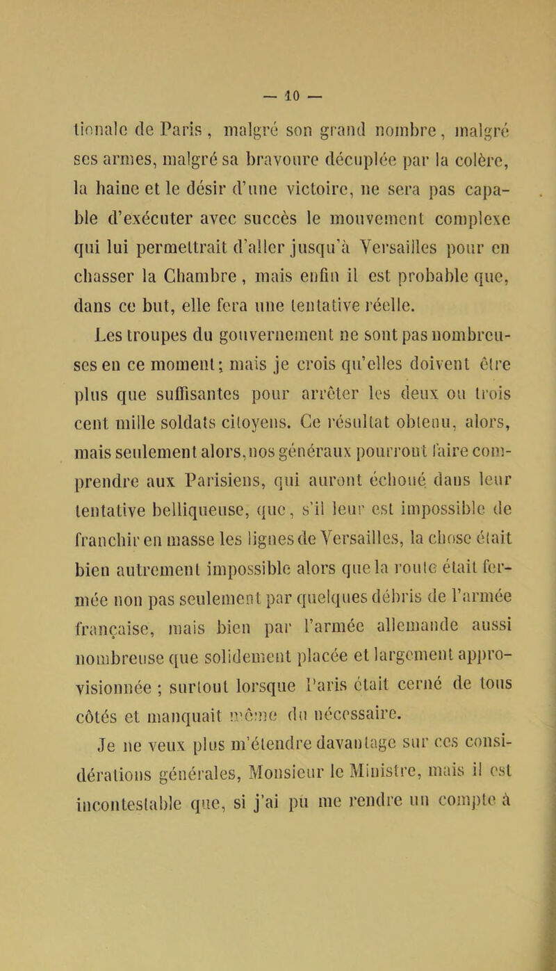 lionalc de Paris , malgré son grand nombre, malgré ses armes, malgré sa bravoure décuplée par la colère, la haine et le désir d’nne victoire, ne sera pas capa- ble d’exécuter avec succès le mouvement complexe qui lui permettrait d’aller jusqu’à Versailles pour en chasser la Chambre , mais enfin il est probable que, dans ce but, elle fera une tentative réelle. Les troupes du gouvernement ne sont pas nombreu- ses en ce moment; mais je crois qu’elles doivent être plus que sulfisantes pour arrêter les deux ou trois cent mille soldats citoyens. Ce résultat obtenu, alors, mais seulement alors,nos généraux pourrout faire com- prendre aux Parisiens, qui auront échoué dans leur tentative belliqueuse, que, s’il leur est impossible de franchir en masse les lignes de Versailles, la chose était bien autrement impossible alors que la i-oute était fer- mée non pas seulement par quelques débris de l’armée française, mais bien par l’armée allemande aussi nombreuse que solidement placée et largement appro- visionnée ; surtout lorsque Paris était cerné de tous côtés et manquait même du nécessaire. Je ne veux plus m’étendre davantage sur ces consi- dérations générales. Monsieur le Ministre, mais il est incontestable que, si j’ai pu me rendre un compte à