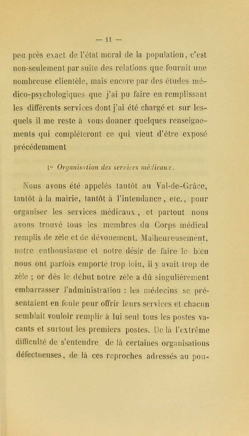 pou près exact de l’élal moral de la population, c’est non-seulement par suite des relations que fournit une nombreuse clientèle, mais encore ])ar des études mé- dico-psychologiques que j’ai pu faire en remplissant les différents services dont j’ai été chargé et sur les- quels il me reste à vous donner quelques renseigne- ments qui compléteront ce qui vient d’être exposé précédemment t“ Orcjanisalion des services médicaux. Nous avons été appelés tantôt au Val-de-Grâce, tantôt à la mairie, tantôt à l’intendance, etc., pour organiser les services médicaux , et partout nous avons trouvé tous les membres du Corps médical remplis de zèle et de dévoueinent. Malheureusement, notre enthousiasme et notre désir de faire le bien nous ont parfois emporté trop loin, il y avait trop de zèle ; or dès le début notre zèle a dû singulièrement embarrasser l’administration : les médecins se pré- sentaient en foule pour offrir leurs services et chacun semblait vouloir remplir à lui seul tous les postes va- cants et surtout les premiers postes. Delà rextrême difficulté de s’entendre de là certaines organisations défectueuses, de là ces reproches adiessés au pou-
