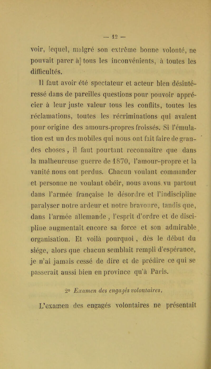 voir, lequel, malgré son extrême bonne volonté, ne pouvait parer à] tous les inconvénients, à toutes les dilTiciiltés. Il faut avoir été spectateur et acteur bien désinté- ressé dans de pareilles questions pour pouvoir appré- cier à leur juste valeur tous les conflits, toutes les réclamations, toutes les récriminations qui avaient pour origine des amours-propres froissés. Si l’émula- tion est un des mobiles qui nous ont fait faire de gran- des choses, il faut pourtant reconnaître que dans la malbeurcuse guerre de 1870, l’amour-propre et la vanité nous ont perdus. Chacun voulant commander et personne ne voulant obéir, nous avons, vu partout dans l’armée française le désordre et l’indiscipline paralyser notre ardeur et notre bravoure, tandis que, dans l’armée allemande, l’esprit d’ordre et de disci- pline augmentait encore sa force et son admirable organisation. Et voilà pourquoi, dès le début du siège, alors que chacun semblait rempli d’espérance, je irai jamais cessé de dire et de prédire ce qui se passerait aussi bien en province qu’à Paris. 2° Examen des engagés volontaires. L’examen des engagés volontaires ne présentait