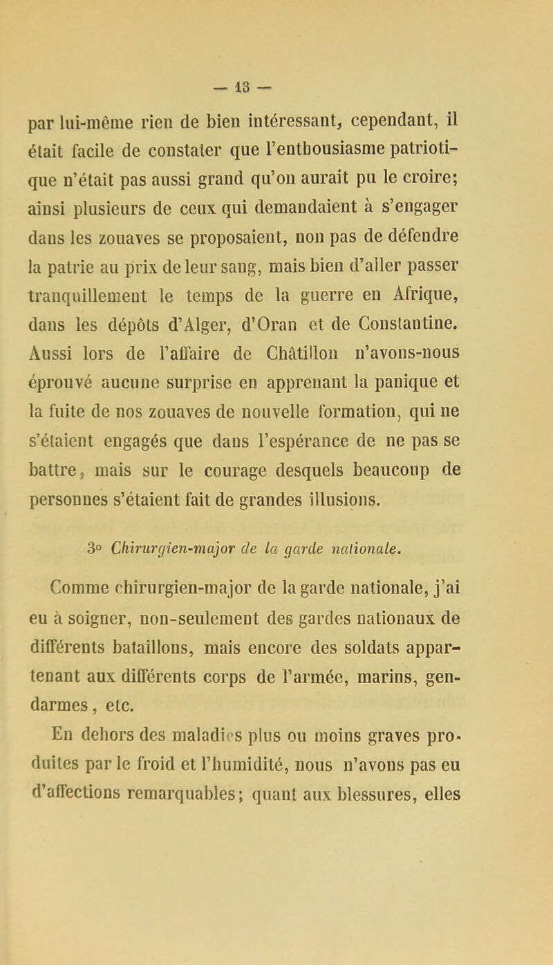 par liii-mênie rien de bien intéressant, cependant, il était facile de constater que l’enthousiasme patrioti- que n’était pas aussi grand qu’on aurait pu le croire; ainsi plusieurs de ceux qui demandaient à s’engager dans les zouaves se proposaient, non pas de défendre la patrie au prix de leur sang, mais bien d’aller passer tranquillement le temps de la guerre en Afrique, dans les dépôts d’Alger, d’Oran et de Conslautine. Aussi lors de l’alTaire de Châtillon n’avons-nous éprouvé aucune surprise en apprenant la panique et la fuite de nos zouaves de nouvelle formation, qui ne s’étaient engagés que dans l’espérance de ne pas se battre, mais sur le courage desquels beaucoup de personnes s’étaient fait de grandes illusions. 3° Chirurgien-major de La garde nationale. Comme diirnrgien-major de la garde nationale, j’ai eu à soigner, non-seulement des gardes nationaux de différents bataillons, mais encore des soldats appar- tenant aux ditférents corps de l’armée, marins, gen- darmes, etc. En dehors des maladies plus ou moins graves pro- duites par le froid et l’humidité, nous n’avons pas eu d’affections remarquables; quant aux blessures, elles