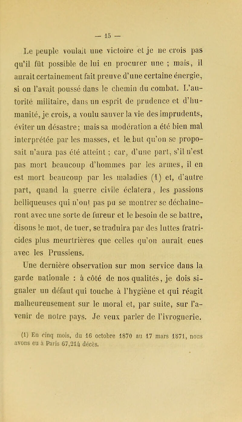 Le peuple voulait une victoire et je ne crois pas qu’il fût possible de lui en procurer une ; mais, il aurait certainement fait preuve d’une certaine énergie, si on l’avait poussé dans le chemin du combat. L’au- torité militaire, dans un esprit de prudence et d’hu- manité, je crois, a voulu sauver la vie des imprudents, éviter un désastre; mais sa modération a été bien mal interprétée parles masses, et le,but qu’on se propo- sait n’aura pas été atteint ; car, d’une part, s’il n’est pas mort beaucoup d’hommes par les armes, il en est mort beaucoup par les maladies (1) et, d’autre part, quand la guerre civile éclatera, les passions belliqueuses qui ii’out pas pu se montrer sc déchaîne- ront avec une sorte de fureur et le besoin de se battre, disons le mot, de tuer, se traduira par des luttes fratri- cides plus meurtrières que celles qu’on aurait eues avec les Prussiens. Une dernière observation sur mon service dans la garde nationale : à côté de nos qualités, je dois si- gnaler un défaut qui touche à l’hygiène et qui réagit malheureusement sur le moral et, par suite, sur l’a- venir de notre pays. Je veux parler de l’ivrognerie. (l) En cinq mois, du 16 octobre 1870 au 17 mars 1871, nous avons eu à Paris 67,214 décès.