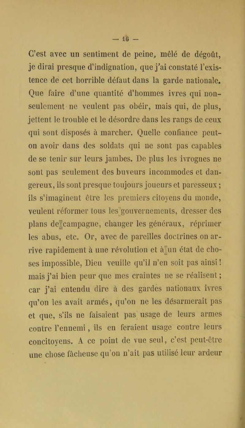 C’est avec un sentiment de peine, mêlé de dégoût, je dirai presque d’indignation, que j’ai constaté l’exis- tence de cet horrible défaut dans la garde nationale. Que faire d’une quantité d’hommes ivres qui non- seulement ne veulent pas obéir, mais qui, déplus, jettent le trouble et le désordre dans les rangs de ceux qui sont disposés à marcher. Quelle coufianee peut- on avoir dans des soldats qui ne sont pas capables de se tenir sur leurs jambes. De plus les ivrognes ne sont pas seulement des buveurs incommodes et dan- gereux, ils sont presque toujours joueurs et paresseux ; ils s’imaginent être les premiers citoyens du monde, veulent réformer tous les gouvernements, dresser des plans de|campagne, changer les généraux, réprimer les abus, etc. Or, avec de pareilles doctrines on ar- rive rapidement à une révolution et àTun état de cho- ses impossible, Dieu veuille qu’il n’en soit pas ainsi! mais j’ai bien peur que mes craintes ne se réalisent ; car j’ai entendu dire à des gardes nationaux ivres qu’on les avait armés, qu’on ne les désarmerait pas et que, s’ils ne faisaient pas usage de leurs armes contre l’ennemi, ils en feraient usage contre leurs concitoyens. A ce point de vue seul, c’est peut-être une chose fâcheuse qu’on n’ait pas utilisé leur ardeur