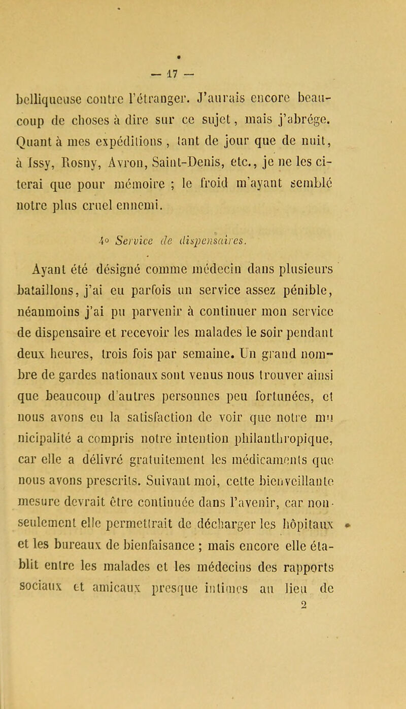 bclliqueasc contre l’étranger. J’aurais encore beau- coup (le choses à dire sur ce sujet, mais j’abrège. Quant à mes expédilions , tant de jour que de nuit, à Issy, Rosny, Avron, Saint-Denis, etc., je ne les ci- terai que pour mémoire ; le froid m’ayant semble notre plus cruel ennemi. 4° Service de dispensaires. Ayant été désigné comme médecin dans plusieurs bataillons, j’ai eu parfois un service assez pénible, néanmoins j’ai pu parvenir à continuer mon service de dispensaire et recevoir les malades le soir pendant deux heures, trois fois par semaine. Un grand nom~ bre de gardes nationaux sont venus nous trouver ainsi que beaucoup d’autres personnes peu fortunées, et nous avons eu la satisfaction de voir que notie ni'! nicipalité a compris notre intention philanthi’opique, car elle a délivré gratuitement les médicaments que nous avons prescrits. Suivant moi, cette bienveillante mesure devrait être continuée dans l’avenir, car non- seulement elle permettrait de décharger les hôpitaux • et les bureaux de bienfaisance ; mais encore elle éta- blit entre les malades et les médecins des rapports sociaux et amicaux presque intimes au lieu de