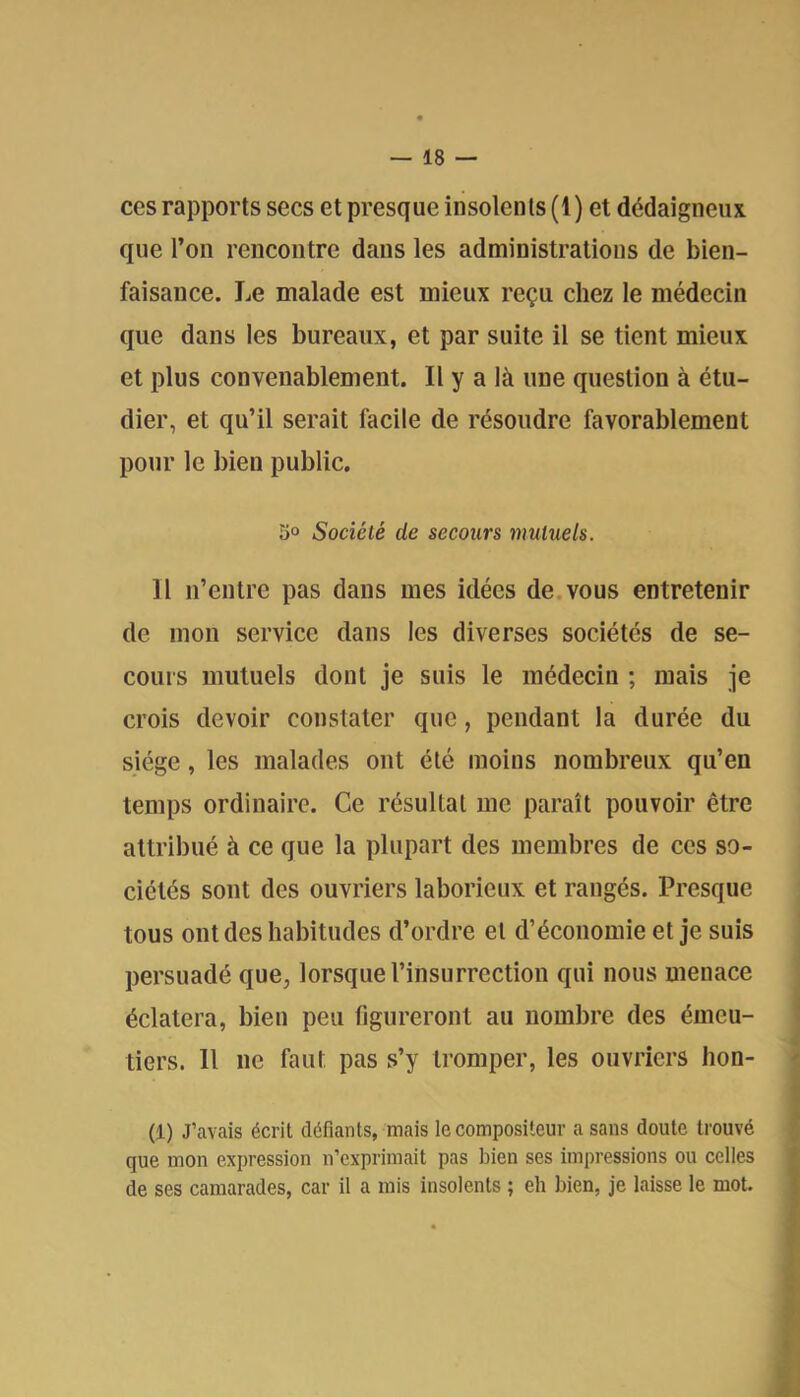 ces rapports secs et presque insolents (1) et dédaigneux que l’on rencontre dans les administrations de bien- faisance. Le malade est mieux reçu chez le médecin que dans les bureaux, et par suite il se tient mieux et plus convenablement. Il y a là une question à étu- dier, et qu’il serait facile de résoudre favorablement pour le bien public. 3° Société de secours mutuels. Il n’entre pas dans mes idées de.vous entretenir de mon service dans les diverses sociétés de se- cours mutuels dont je suis le médecin ; mais je crois devoir constater que, pendant la durée du siège, les malades ont été moins nombreux qu’en temps ordinaire. Ce résultat me paraît pouvoir être attribué à ce que la plupart des membres de ces so- ciétés sont des ouvriers laborieux et rangés. Presque tous ont des habitudes d’ordre et d’économie et je suis persuadé que, lorsque l’insurrection qui nous menace éclatera, bien peu figureront au nombre des émeu- tiers. Il ne faut pas s’y tromper, les ouvriers hon- (1) J’avais écrit défiants, mais le compositeur a sans doute trouvé que mon expression n’exprimait pas bien ses impressions ou celles de ses camarades, car il a rais insolents ; eh bien, je laisse le mot.