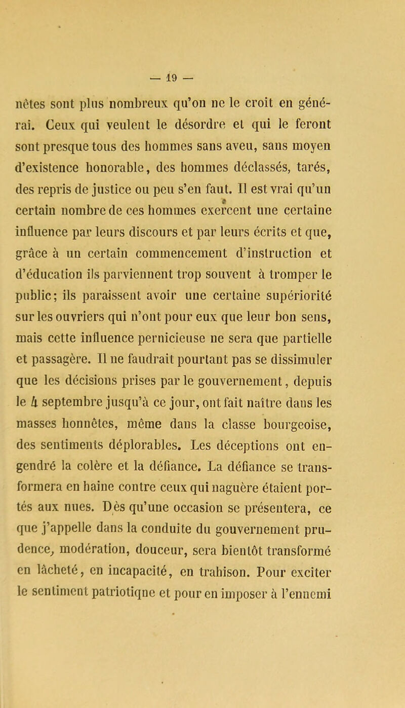 nètes sont pins nombreux qu’on ne le croit en géné- rai. Ceux qui veulent le désordre et qui le feront sont presque tous des hommes sans aveu, sans moyen d’existence honorable, des hommes déclassés, tarés, des repris de justice ou peu s’en faut. Il est vrai qu’un certain nombre de ces hommes exercent une certaine influence par leurs discours et par leurs écrits et que, grâce à un certain commencement d’instruction et d’éducation ils parviennent trop souvent à tromper le public; ils paraissent avoir une certaine supériorité sur les ouvriers qui n’ont pour eux que leur bon sens, mais cette influence pernicieuse ne sera que partielle et passagère. Il ne faudrait pourtant pas se dissimuler que les décisions prises par le gouvernement, depuis le h septembre jusqu’à ce jour, ont fait naître dans les masses honnêtes, même dans la classe bourgeoise, des sentiments déplorables. Les déceptions ont en- gendré la colère et la défiance. La défiance se trans- formera en haine contre ceux qui naguère étaient por- tés aux nues. Dès qu’une occasion se présentera, ce que j’appelle dans la conduite du gouvernement pru- dence^ modération, douceur, sera bientôt transformé en lâcheté, en incapacité, en trahison. Pour exciter le sentiment patriotique et pour en imposer à renncmi