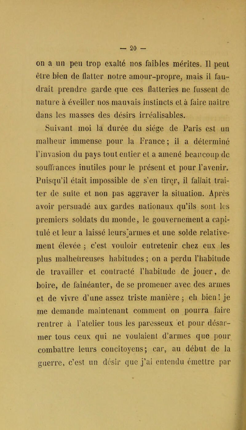 on a un peu trop exalté nos faibles mérites. 11 peut être bien de flatter notre amour-propre, mais il fau- drait prendre garde que ces flatteries ne fussent de nature à éveiller nos mauvais instincts et à faire naître dans les masses des désirs irréalisables. Suivant moi la durée du siège de Paris est un malheur immense pour la France ; il a déterminé l’invasion du pays tout entier et a amené beaucoup de souflVances inutiles pour le présent et pour l’avenir. Puisqu’il était impossible de s’en tirer, il fallait trai- ter de suite et non pas aggraver la situation. Après avoir persuadé aux gardes nationaux qu’ils sont les premiers soldats du monde, le gouvernement a capi- tulé et leur a laissé leursarmes et une solde relative- ment élevée ; c’est vouloir entretenir chez eux les plus malheiireuses habitudes ; on a perdu l’habitude de travailler et contracté l’habitude de jouer, de. boire, de fainéanter, de se promener avec des armes et de vivre d’une assez triste manière; eh bien! je me demande maintenant comment ou pourra faire rentrer à l’atelier tous les paresseux et pour désar- mer tous ceux qui ne voulaient d’armes que imur combattre leurs concitoyens; car, au début de la guerre, c’est un désir que j’ai entendu émettre par