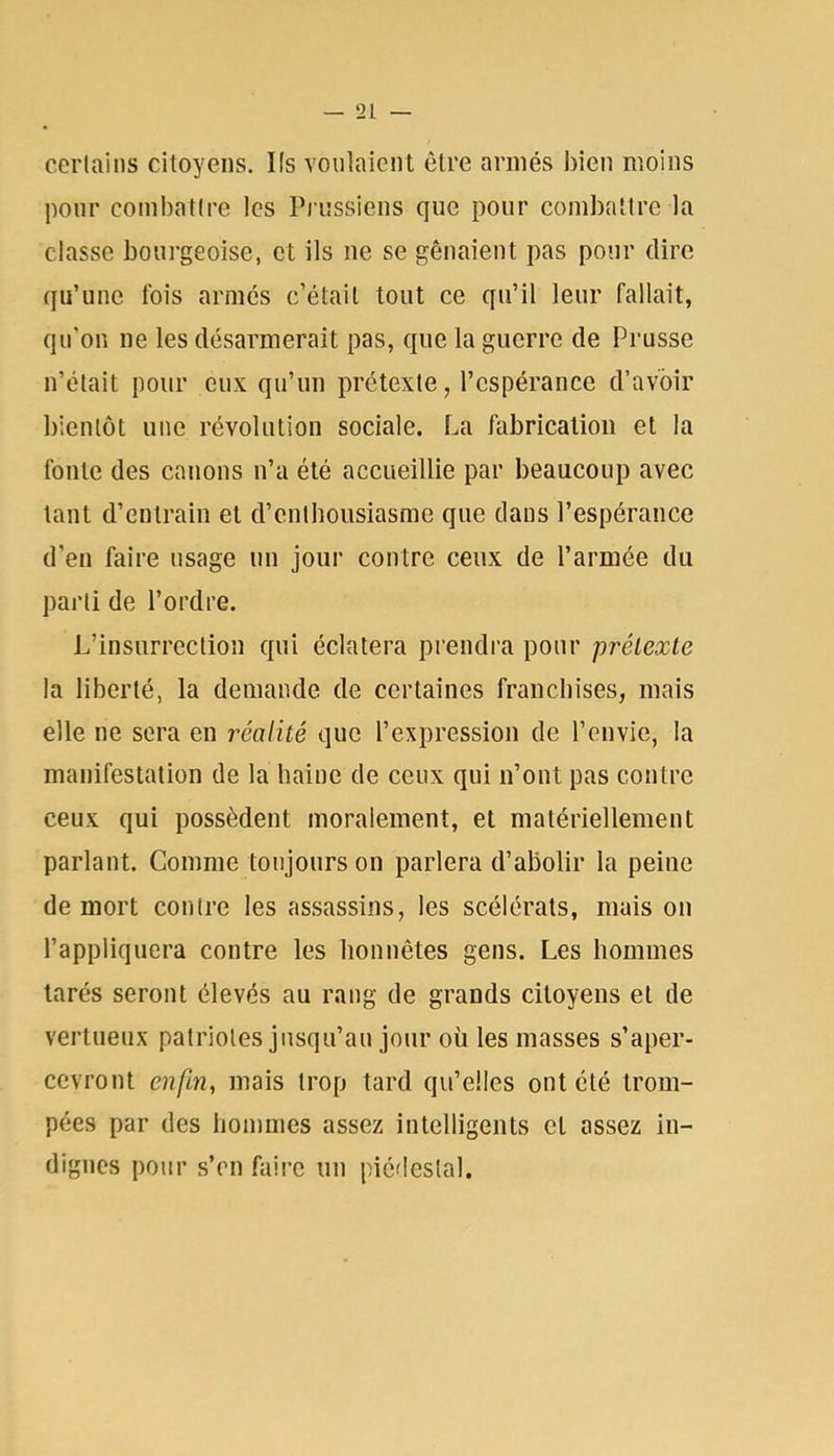 certains citoyens. Ks voulaient être armés bien moins pour combattre les Piussiens que pour combattre la classe bourgeoise, et ils ne se gênaient pas pour dire qu’une fois armes c’était tout ce qu’il leur fallait, qu’on ne les désarmerait pas, que la guerre de Prusse n’était pour eux qu’un prétexte, l’espérance d’avoir bientôt une révolution sociale. La fabrication et la fonte des canons n’a été accueillie par beaucoup avec tant d’entrain et d’enthousiasme que dans l’espérance d'en faire usage un jour contre ceux de l’armée du parti de l’ordre. L’insurrection qui éclatera prendra pour prétexte la liberté, la demande de certaines franchises, mais elle ne sera en réalité que l’expression de l’envie, la manifestation de la haine de ceux qui n’ont pas contre ceux qui possèdent moralement, et matériellement parlant. Comme toujours on parlera d’abolir la peine de mort contre les assassins, les scélérats, mais on l’appliquera contre les honnêtes gens. Les hommes tarés seront élevés au rang de grands citoyens et de vertueux patriotes jusqu’au jour où les masses s’aper- cevront enfin, mais trop tard qu’elles ont été trom- pées par des hommes assez intelligents et assez in- dignes pour s’en faire un piédestal.