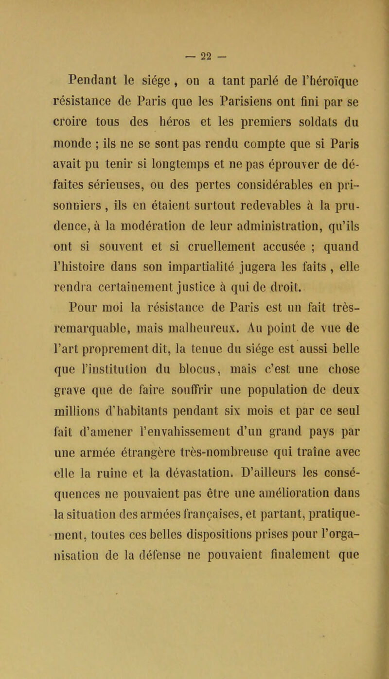 Pendant le siège, on a tant parlé de l’héroïque résistance de Paris que les Parisiens ont fini par se croire tous des héros et les premiers soldats du monde ; ils ne se sont pas rendu compte que si Paris avait pu tenir si longtemps et ne pas éprouver de dé- faites sérieuses, ou des pertes considérables en pri- sonniers , ils en étaient surtout redevables à la pru- dence, ti la modération de leur administration, qu’ils ont si souvent et si cruellement accusée ; quand l’histoire dans son impartialité jugera les faits, elle rendra certainement justice à qui de droit. Pour moi la résistance de Paris est un fait très- remarquable, mais malheureux. Au point de vue de l’art proprement dit, la tenue du siège est aussi belle que l’institution du blocus, mais c’est une chose grave que de faire souffrir une population de deux millions d’habitants pendant six mois et par ce seul fait d’amener renvahissement d’un grand pays par une armée étrangère très-nombreuse qui traîne avec elle la ruine et la dévastation. D’ailleurs les consé- quences ne pouvaient pas être une amélioration dans la situation des armées françaises, et partant, pratique- ment, toutes ces belles dispositions prises pour l’orga- nisation de la défense ne pouvaient finalement que